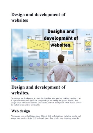 Design and development of
websites
Design and development of
websites.
Web design and development is a term that describes what goes into building a website. Like
it says in the name- two significant components go into making the perfect website: Web
design which refers to the aesthetic of a website, and web development which focuses on how
the website works and its functionality.
Web design
Web design is an art that bridges many different skills and disciplines, including graphic web
design, user interface design (UI), and much more. This includes any formatting needs like
 