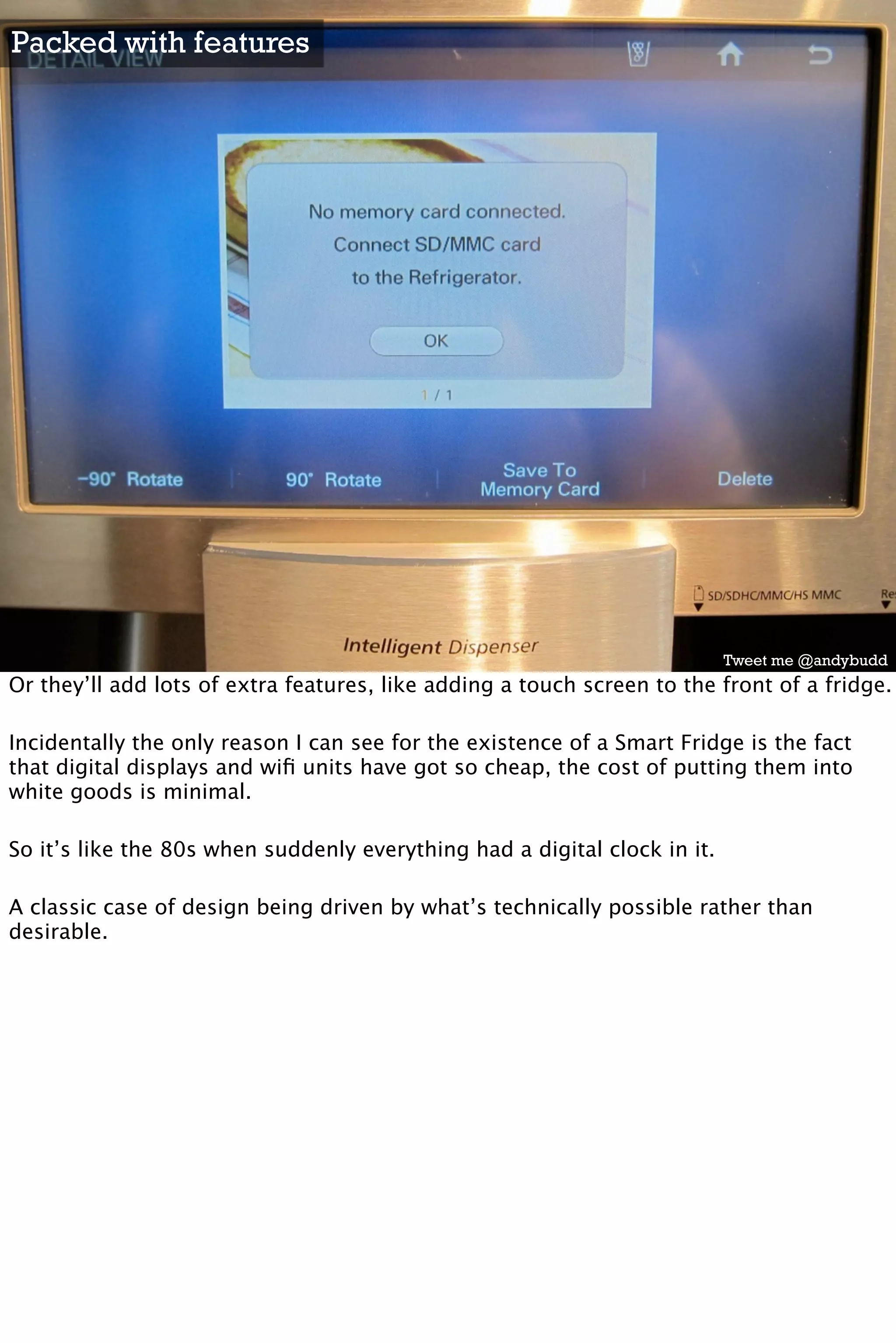 Packed with features




                                                                           Tweet me @andybudd
Or they’ll add lots of extra features, like adding a touch screen to the front of a fridge.

Incidentally the only reason I can see for the existence of a Smart Fridge is the fact
that digital displays and wiﬁ units have got so cheap, the cost of putting them into
white goods is minimal.

So it’s like the 80s when suddenly everything had a digital clock in it.

A classic case of design being driven by what’s technically possible rather than
desirable.
 