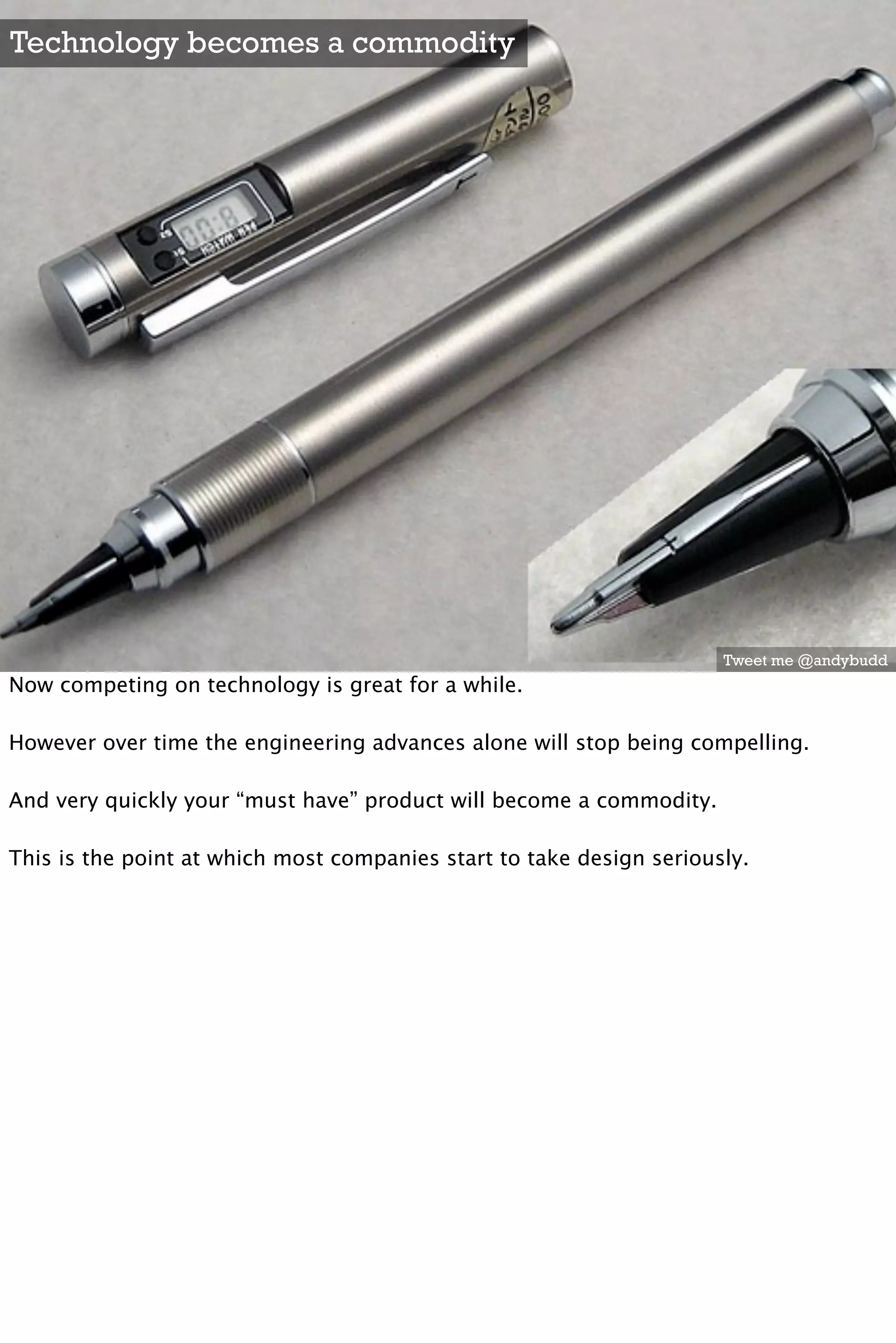 Technology becomes a commodity




                                                                      Tweet me @andybudd
Now competing on technology is great for a while.

However over time the engineering advances alone will stop being compelling. 

And very quickly your “must have” product will become a commodity.

This is the point at which most companies start to take design seriously.
 