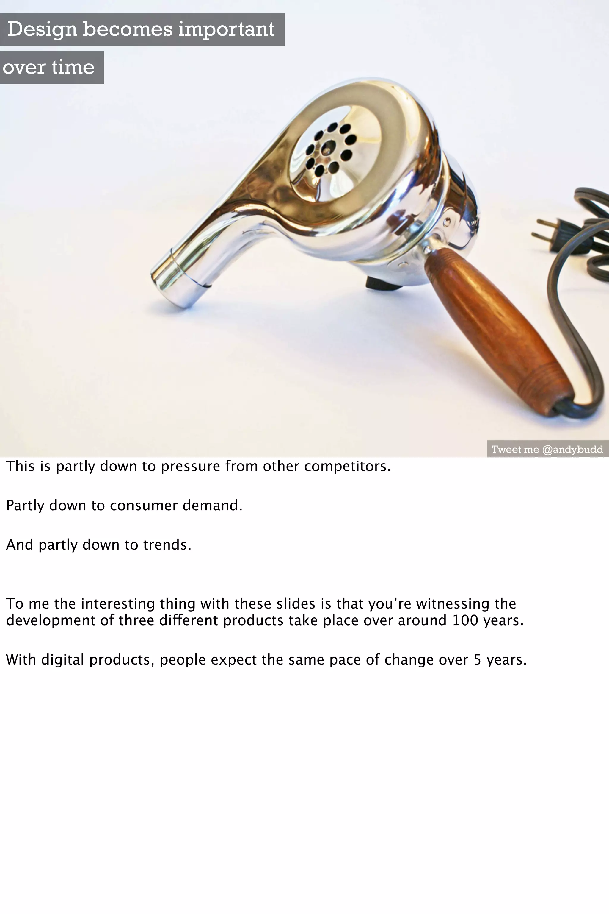 Design becomes important
over time




                                                                      Tweet me @andybudd
This is partly down to pressure from other competitors.

Partly down to consumer demand.

And partly down to trends.



To me the interesting thing with these slides is that you’re witnessing the
development of three different products take place over around 100 years.

With digital products, people expect the same pace of change over 5 years.
 