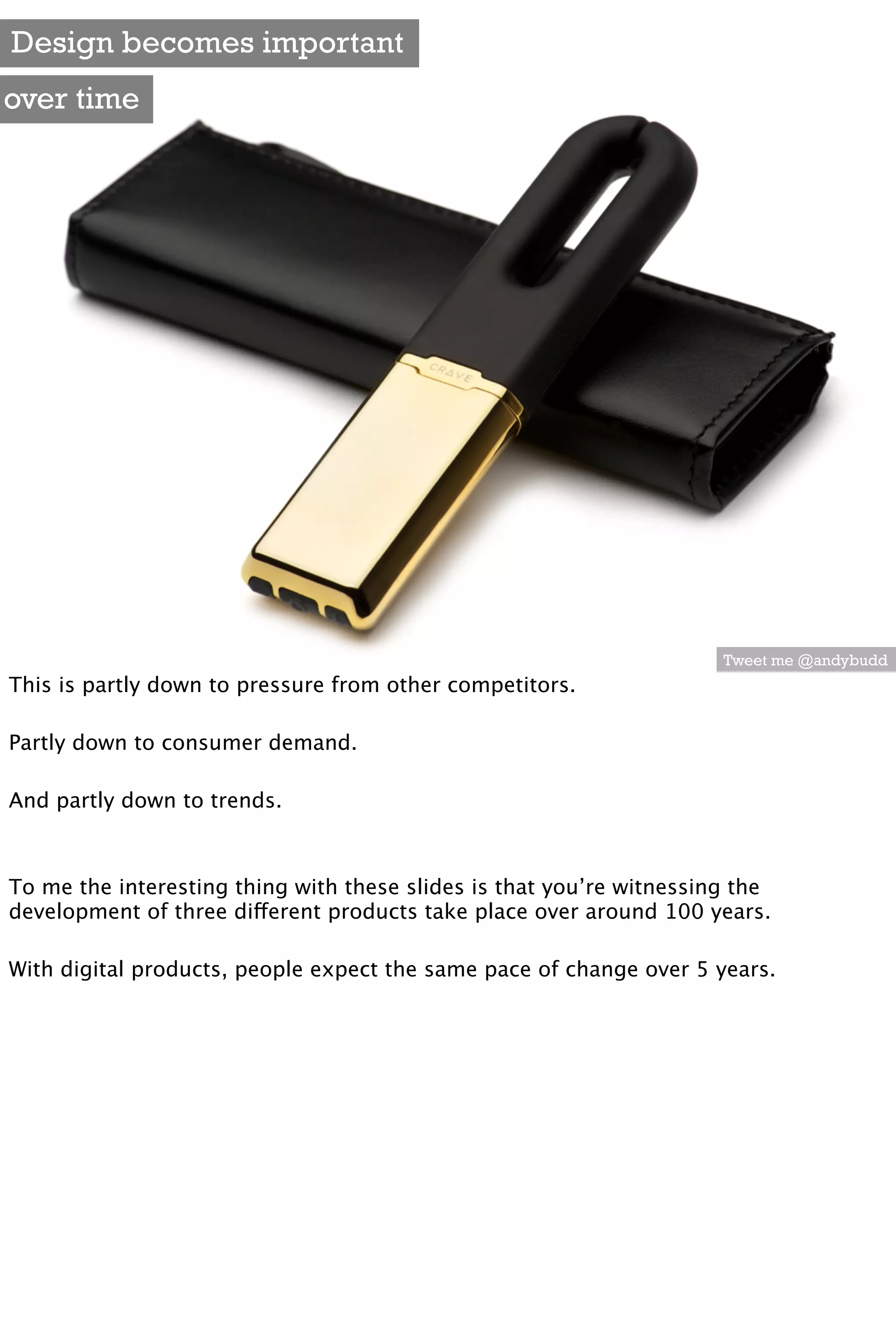 Design becomes important
over time




                                                                      Tweet me @andybudd
This is partly down to pressure from other competitors.

Partly down to consumer demand.

And partly down to trends.



To me the interesting thing with these slides is that you’re witnessing the
development of three different products take place over around 100 years.

With digital products, people expect the same pace of change over 5 years.
 