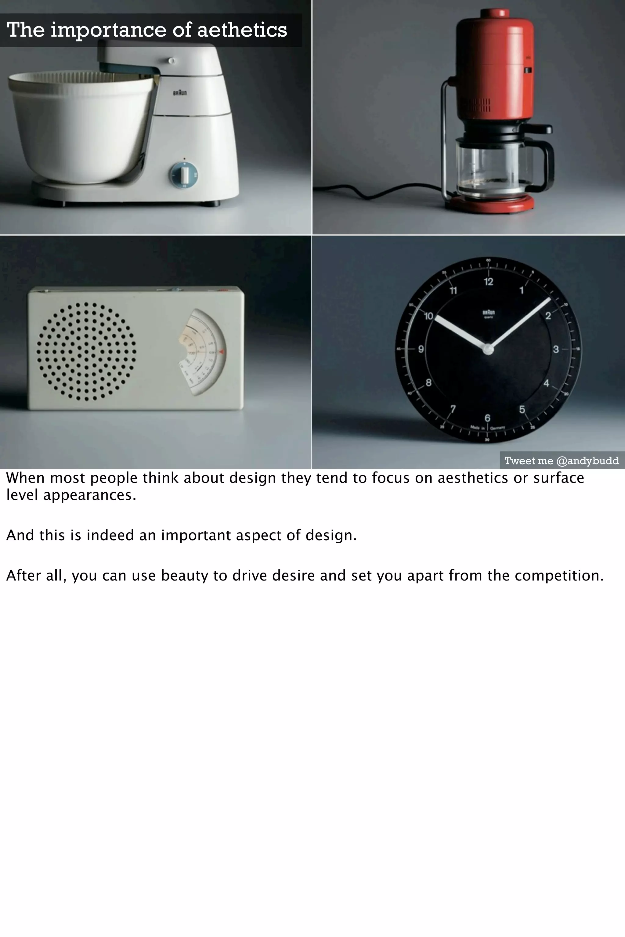 The importance of aethetics




                                                                      Tweet me @andybudd
When most people think about design they tend to focus on aesthetics or surface
level appearances.

And this is indeed an important aspect of design.

After all, you can use beauty to drive desire and set you apart from the competition.
 