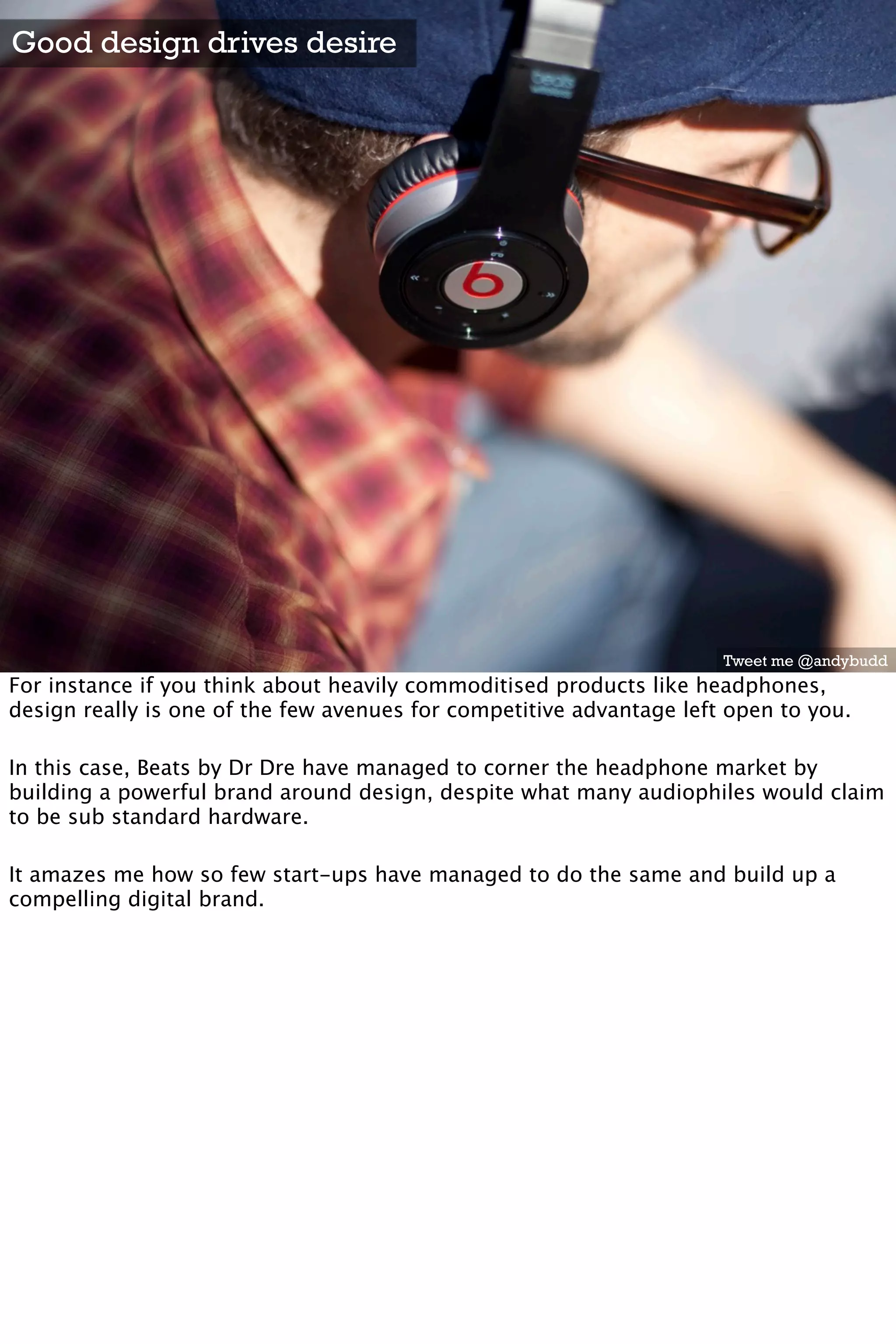 Good design drives desire




                                                                      Tweet me @andybudd
For instance if you think about heavily commoditised products like headphones,
design really is one of the few avenues for competitive advantage left open to you.

In this case, Beats by Dr Dre have managed to corner the headphone market by
building a powerful brand around design, despite what many audiophiles would claim
to be sub standard hardware.

It amazes me how so few start-ups have managed to do the same and build up a
compelling digital brand.
 