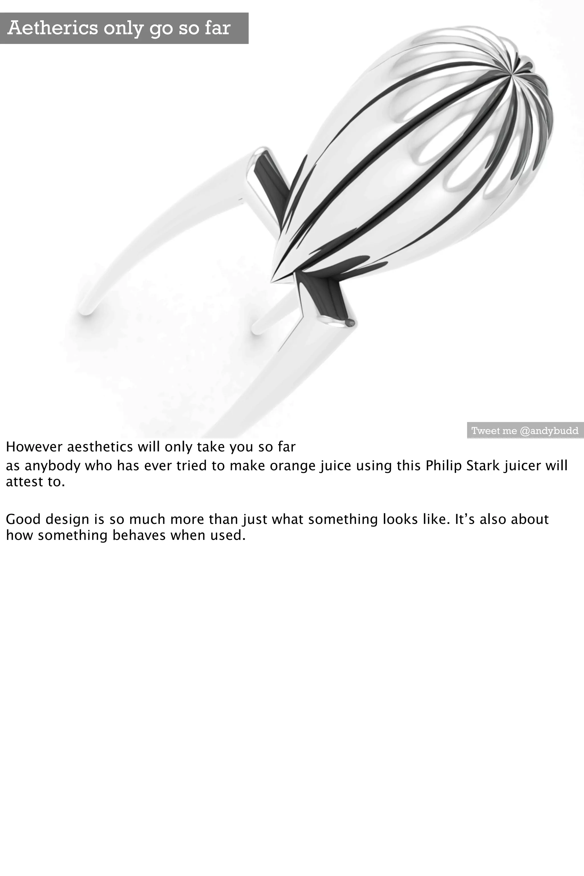 Aetherics only go so far




                                                                       Tweet me @andybudd
However aesthetics will only take you so far
as anybody who has ever tried to make orange juice using this Philip Stark juicer will
attest to.

Good design is so much more than just what something looks like. It’s also about
how something behaves when used.
 
