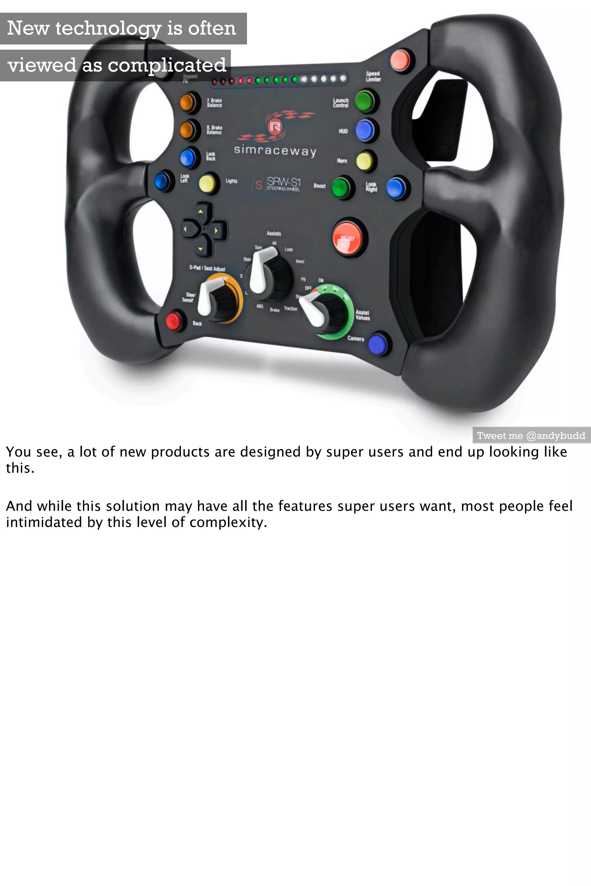 New technology is often
viewed as complicated




                                                                     Tweet me @andybudd
You see, a lot of new products are designed by super users and end up looking like
this.

And while this solution may have all the features super users want, most people feel
intimidated by this level of complexity.
 