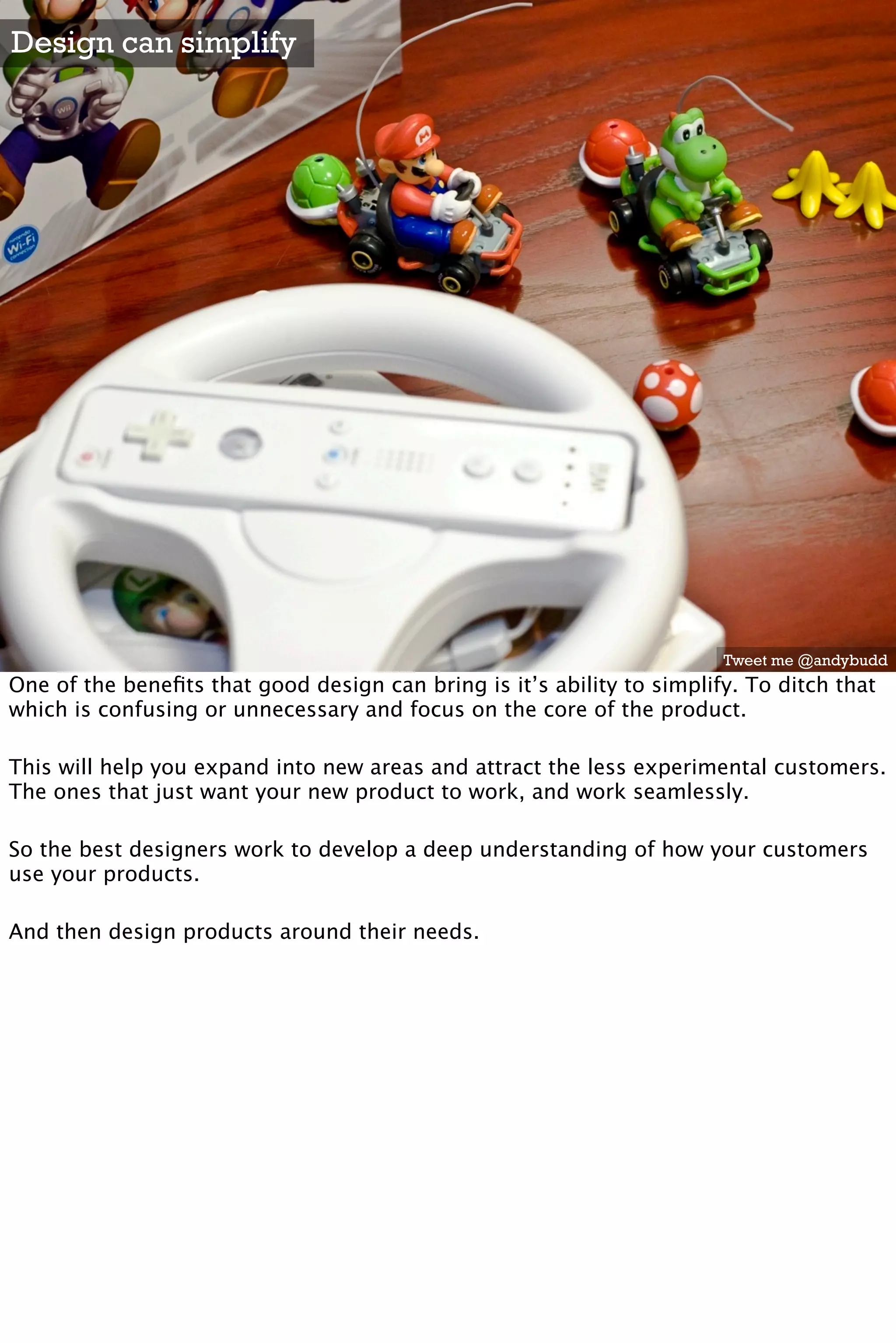 Design can simplify




                                                                        Tweet me @andybudd
One of the beneﬁts that good design can bring is it’s ability to simplify. To ditch that
which is confusing or unnecessary and focus on the core of the product.

This will help you expand into new areas and attract the less experimental customers.
The ones that just want your new product to work, and work seamlessly.

So the best designers work to develop a deep understanding of how your customers
use your products.

And then design products around their needs.
 