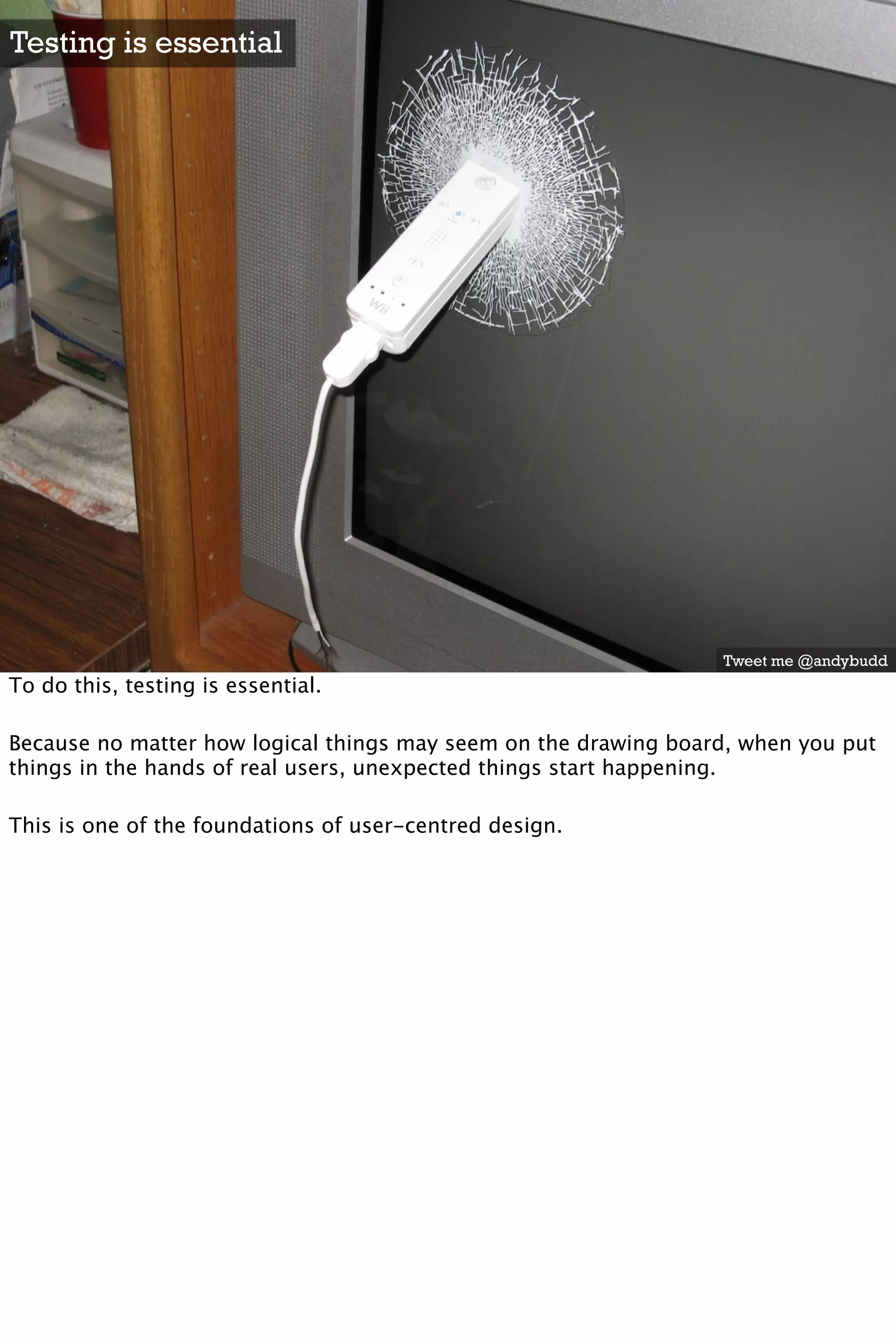 Testing is essential




                                                                 Tweet me @andybudd
To do this, testing is essential.

Because no matter how logical things may seem on the drawing board, when you put
things in the hands of real users, unexpected things start happening.

This is one of the foundations of user-centred design.
 