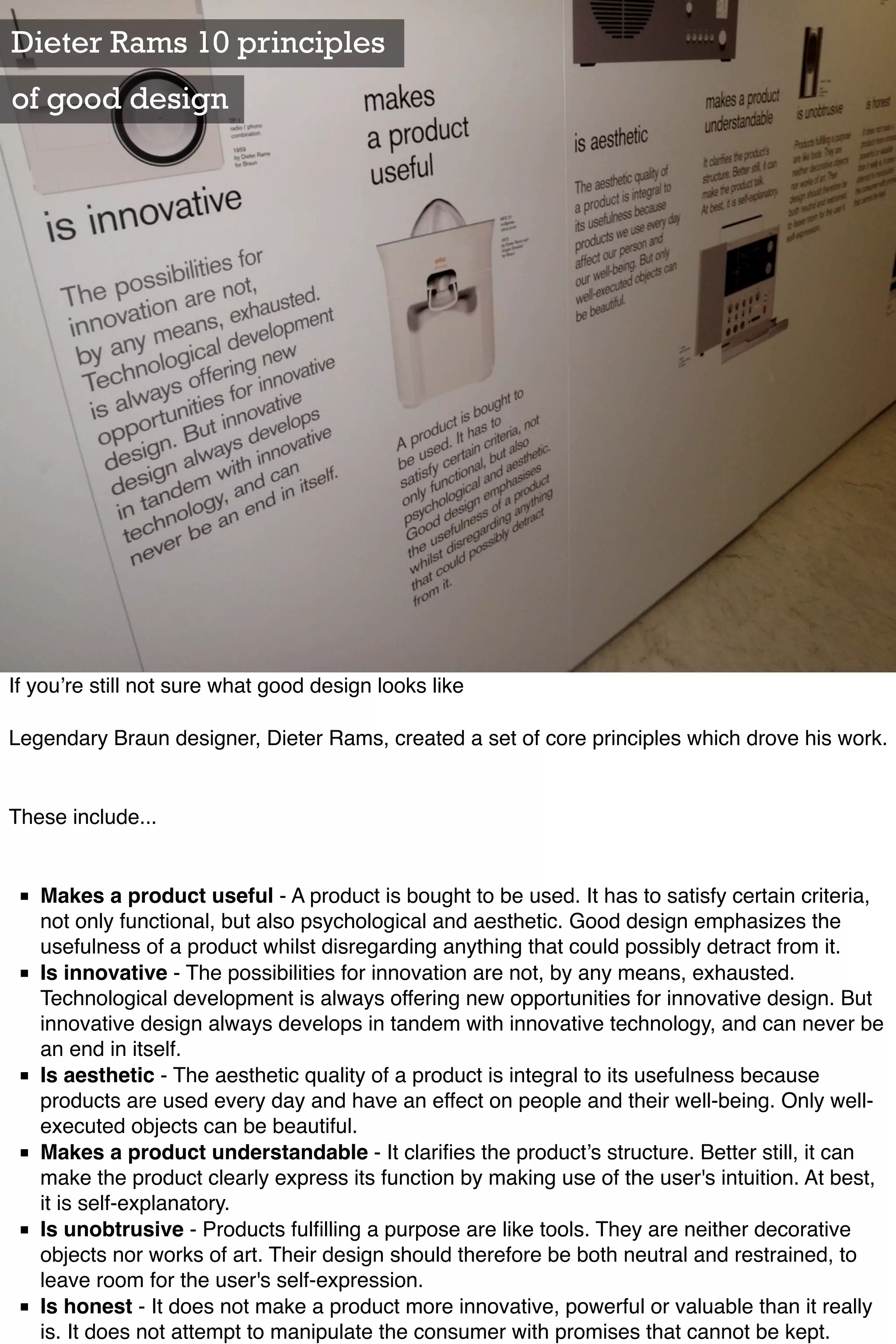 Dieter Rams 10 principles
of good design




If you’re still not sure what good design looks like

Legendary Braun designer, Dieter Rams, created a set of core principles which drove his work.


These include...


 ■ Makes a product useful - A product is bought to be used. It has to satisfy certain criteria,
   not only functional, but also psychological and aesthetic. Good design emphasizes the
   usefulness of a product whilst disregarding anything that could possibly detract from it.
 ■ Is innovative - The possibilities for innovation are not, by any means, exhausted.
   Technological development is always offering new opportunities for innovative design. But
   innovative design always develops in tandem with innovative technology, and can never be
   an end in itself.
 ■ Is aesthetic - The aesthetic quality of a product is integral to its usefulness because
   products are used every day and have an effect on people and their well-being. Only well-
   executed objects can be beautiful.
 ■ Makes a product understandable - It clariﬁes the product’s structure. Better still, it can
   make the product clearly express its function by making use of the user's intuition. At best,
   it is self-explanatory.
 ■ Is unobtrusive - Products fulﬁlling a purpose are like tools. They are neither decorative
   objects nor works of art. Their design should therefore be both neutral and restrained, to
   leave room for the user's self-expression.
 ■ Is honest - It does not make a product more innovative, powerful or valuable than it really
   is. It does not attempt to manipulate the consumer with promises that cannot be kept.
 