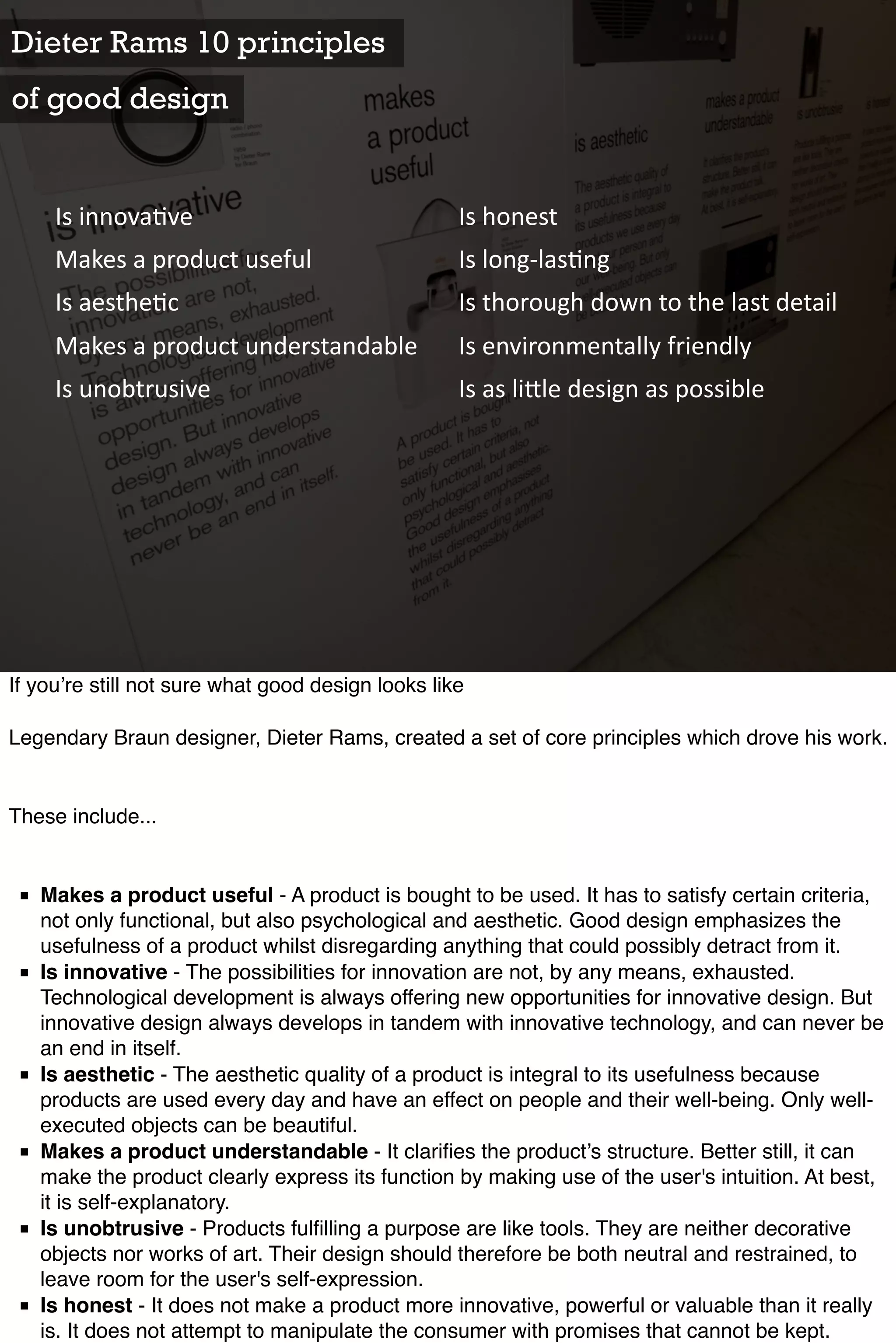 Dieter Rams 10 principles
of good design


     Is	
  innova)ve                               Is	
  honest
     Makes	
  a	
  product	
  useful               Is	
  long-­‐las)ng
     Is	
  aesthe)c                                Is	
  thorough	
  down	
  to	
  the	
  last	
  detail
     Makes	
  a	
  product	
  understandable       Is	
  environmentally	
  friendly
     Is	
  unobtrusive                             Is	
  as	
  li<le	
  design	
  as	
  possible




If you’re still not sure what good design looks like

Legendary Braun designer, Dieter Rams, created a set of core principles which drove his work.


These include...


 ■ Makes a product useful - A product is bought to be used. It has to satisfy certain criteria,
   not only functional, but also psychological and aesthetic. Good design emphasizes the
   usefulness of a product whilst disregarding anything that could possibly detract from it.
 ■ Is innovative - The possibilities for innovation are not, by any means, exhausted.
   Technological development is always offering new opportunities for innovative design. But
   innovative design always develops in tandem with innovative technology, and can never be
   an end in itself.
 ■ Is aesthetic - The aesthetic quality of a product is integral to its usefulness because
   products are used every day and have an effect on people and their well-being. Only well-
   executed objects can be beautiful.
 ■ Makes a product understandable - It clariﬁes the product’s structure. Better still, it can
   make the product clearly express its function by making use of the user's intuition. At best,
   it is self-explanatory.
 ■ Is unobtrusive - Products fulﬁlling a purpose are like tools. They are neither decorative
   objects nor works of art. Their design should therefore be both neutral and restrained, to
   leave room for the user's self-expression.
 ■ Is honest - It does not make a product more innovative, powerful or valuable than it really
   is. It does not attempt to manipulate the consumer with promises that cannot be kept.
 