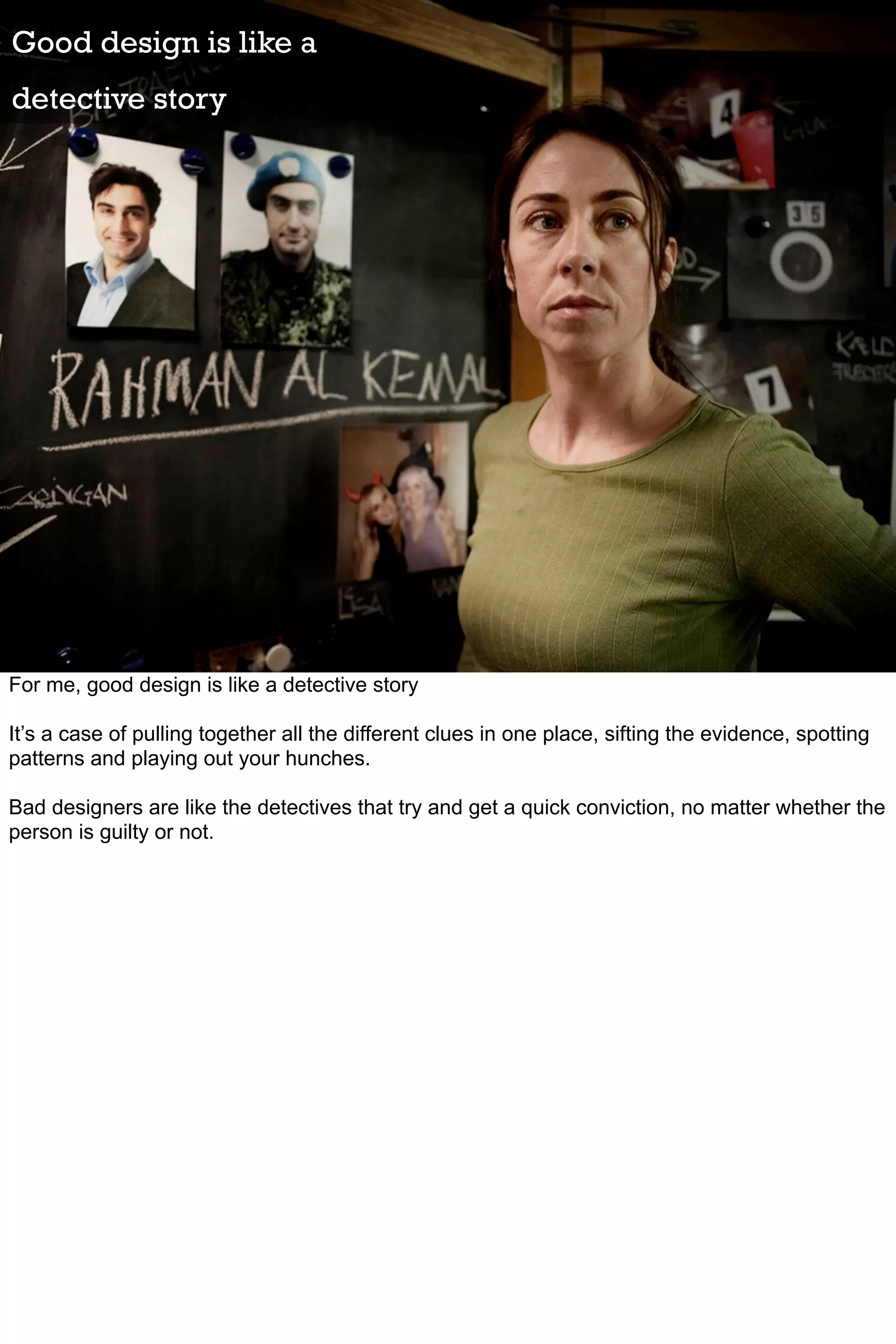 Good design is like a
detective story




For me, good design is like a detective story

It’s a case of pulling together all the different clues in one place, sifting the evidence, spotting
patterns and playing out your hunches.

Bad designers are like the detectives that try and get a quick conviction, no matter whether the
person is guilty or not.
 