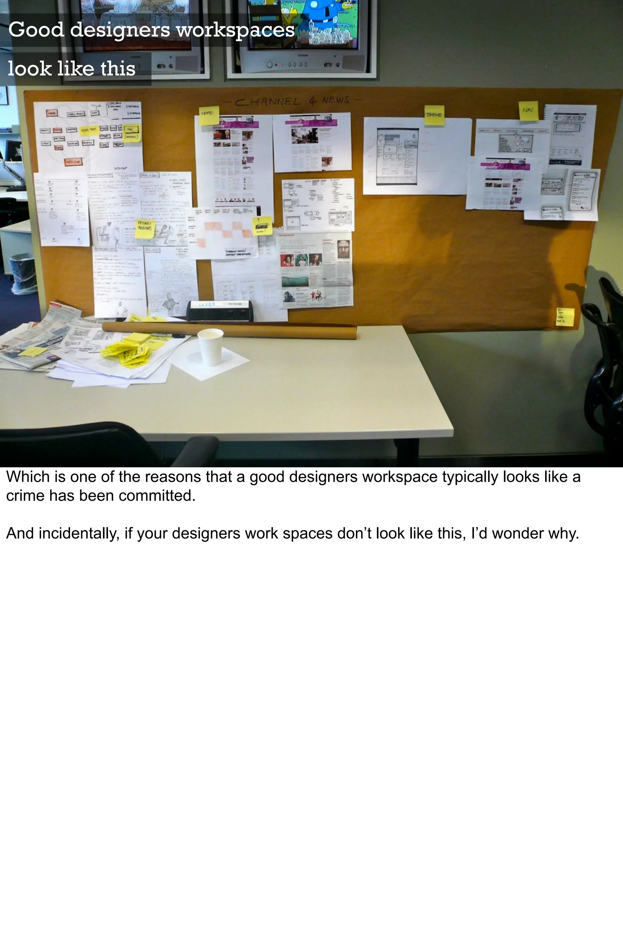 Good designers workspaces
look like this




Which is one of the reasons that a good designers workspace typically looks like a
crime has been committed.

And incidentally, if your designers work spaces don’t look like this, I’d wonder why.
 