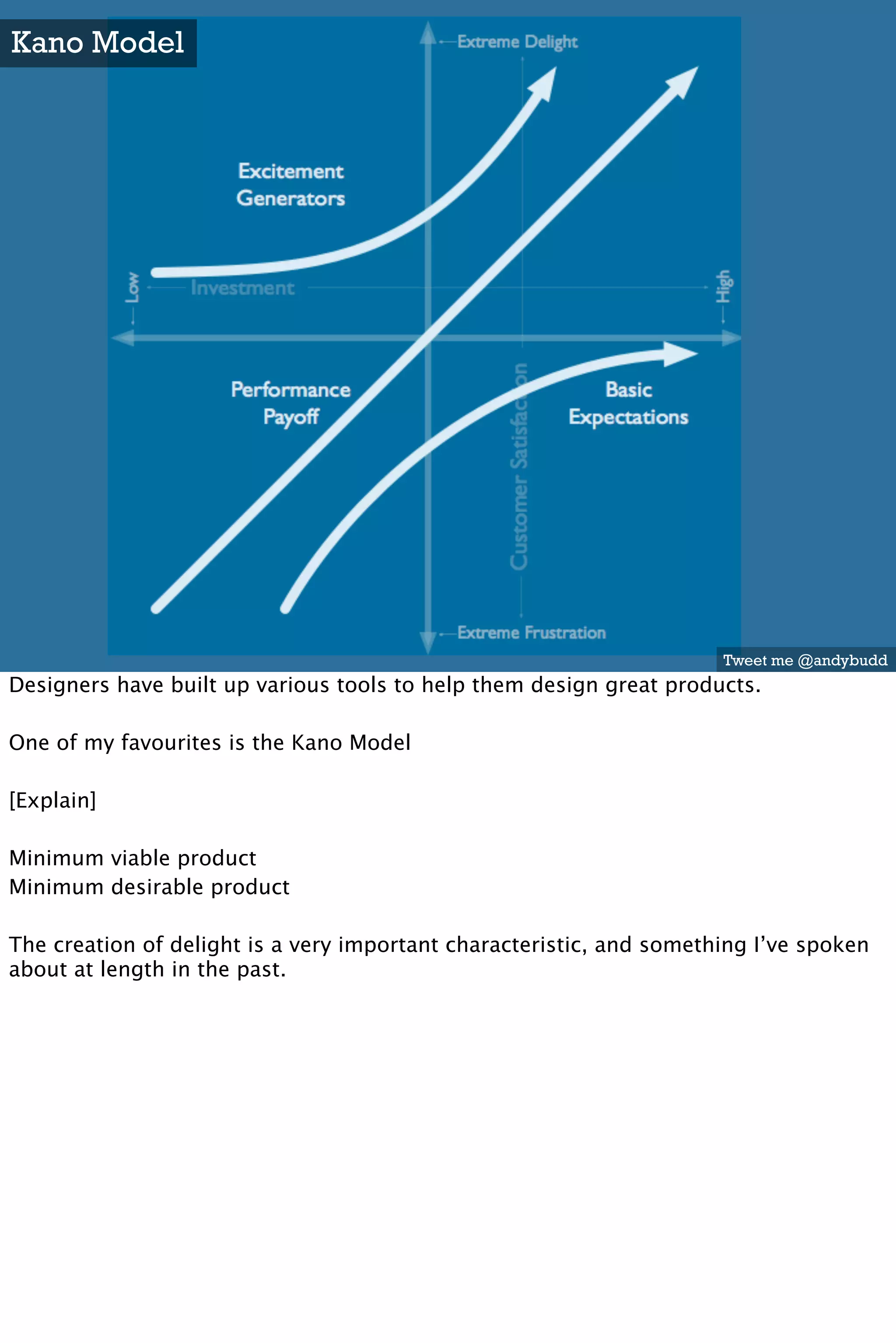 Kano Model




                                                                      Tweet me @andybudd
Designers have built up various tools to help them design great products.

One of my favourites is the Kano Model

[Explain]

Minimum viable product
Minimum desirable product

The creation of delight is a very important characteristic, and something I’ve spoken
about at length in the past.
 