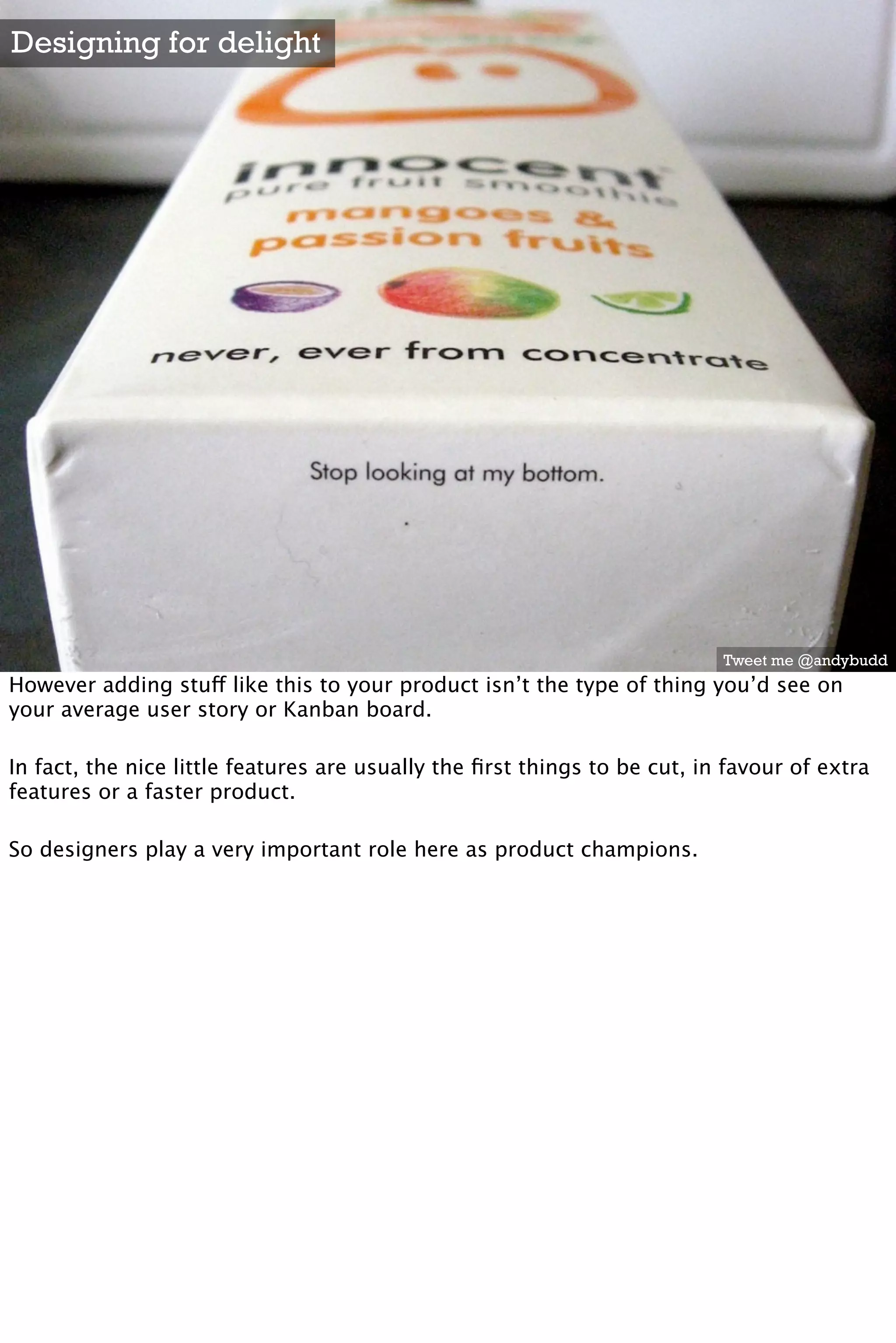 Designing for delight




                                                                           Tweet me @andybudd
However adding stuff like this to your product isn’t the type of thing you’d see on
your average user story or Kanban board.

In fact, the nice little features are usually the ﬁrst things to be cut, in favour of extra
features or a faster product.

So designers play a very important role here as product champions.
 