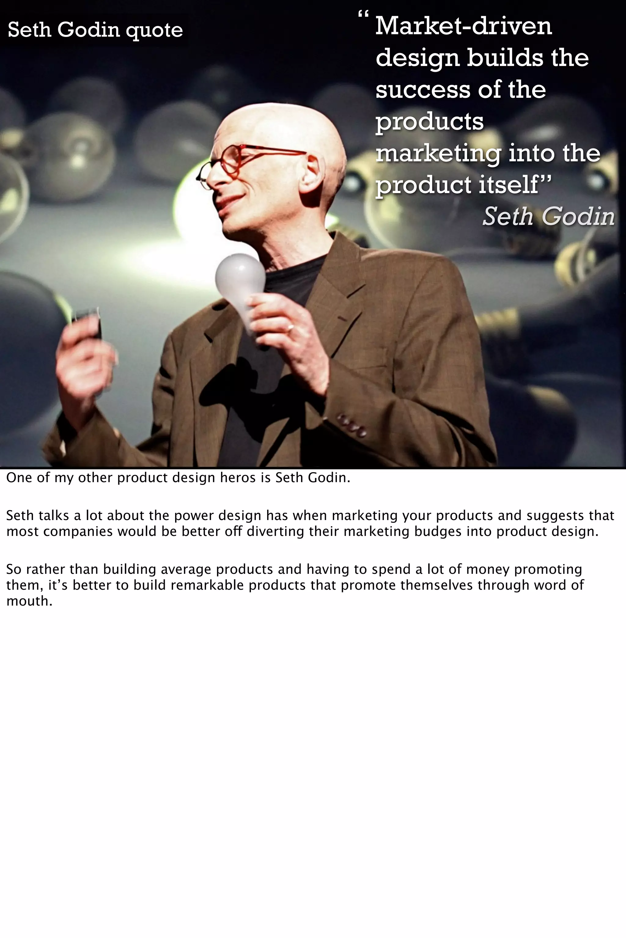 Seth Godin quote                                      “ Market-driven
                                                        design builds the
                                                        success of the
                                                        products
                                                        marketing into the
                                                        product itself”
                                                                 Seth Godin




One of my other product design heros is Seth Godin.

Seth talks a lot about the power design has when marketing your products and suggests that
most companies would be better off diverting their marketing budges into product design.

So rather than building average products and having to spend a lot of money promoting
them, it’s better to build remarkable products that promote themselves through word of
mouth.
 