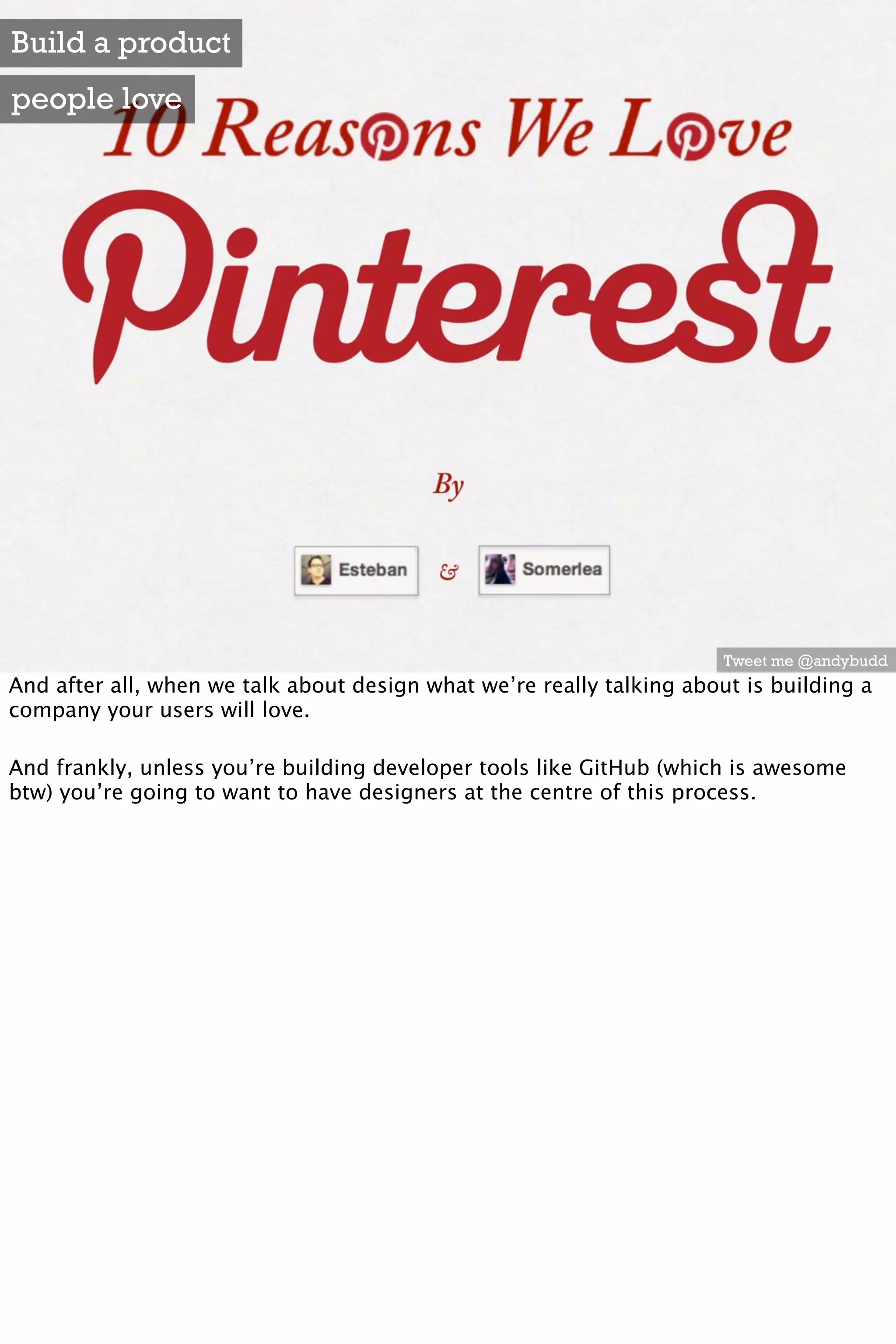 Build a product
people love




                                                                       Tweet me @andybudd
And after all, when we talk about design what we’re really talking about is building a
company your users will love.

And frankly, unless you’re building developer tools like GitHub (which is awesome
btw) you’re going to want to have designers at the centre of this process.
 