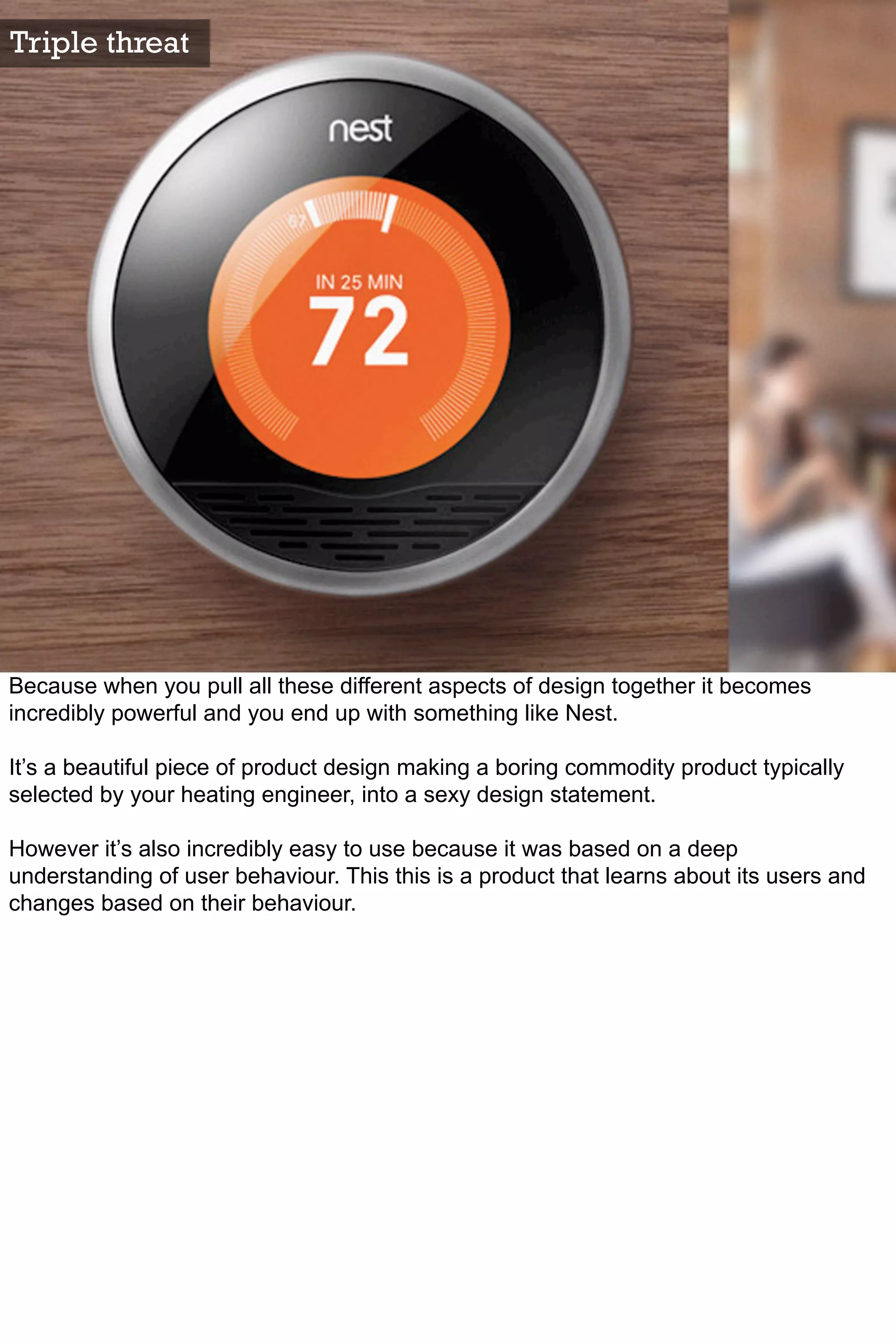 Triple threat




Because when you pull all these different aspects of design together it becomes
incredibly powerful and you end up with something like Nest.

It’s a beautiful piece of product design making a boring commodity product typically
selected by your heating engineer, into a sexy design statement.

However it’s also incredibly easy to use because it was based on a deep
understanding of user behaviour. This this is a product that learns about its users and
changes based on their behaviour.
 