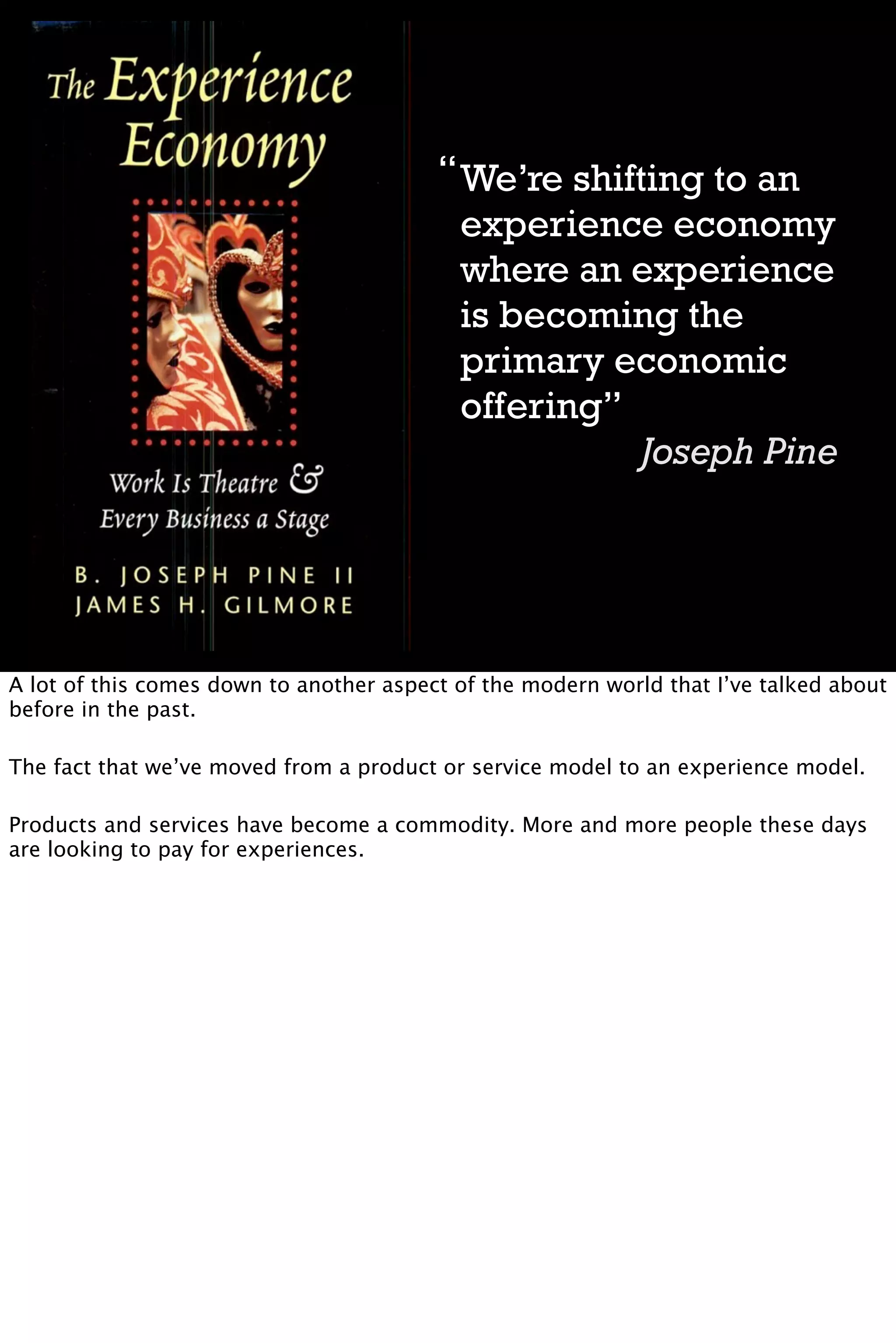 “ We’re shifting to an
                                           experience economy
                                           where an experience
                                           is becoming the
                                           primary economic
                                           offering”
                                                      Joseph Pine




A lot of this comes down to another aspect of the modern world that I’ve talked about
before in the past.

The fact that we’ve moved from a product or service model to an experience model.

Products and services have become a commodity. More and more people these days
are looking to pay for experiences.
 