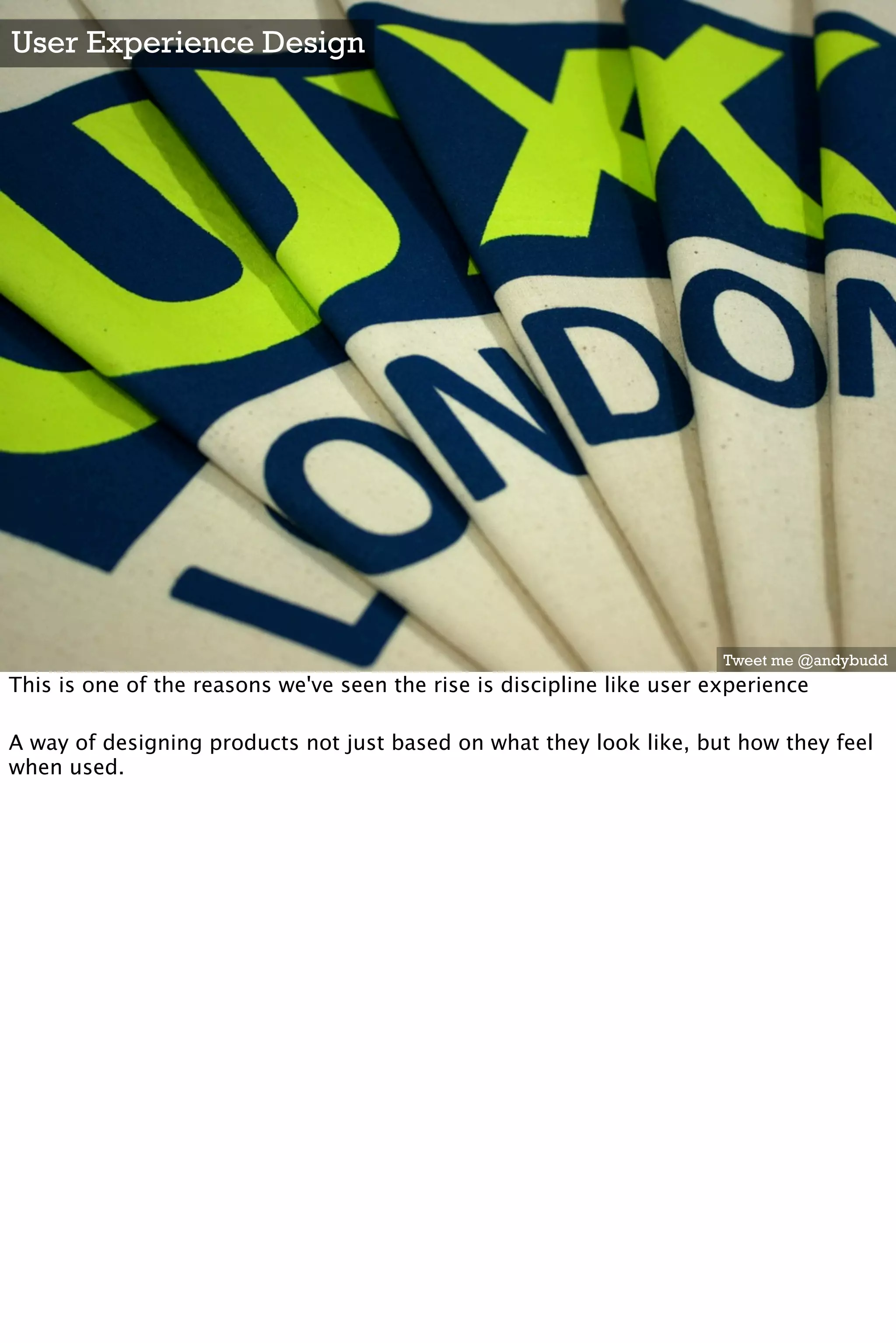 User Experience Design




                                                                        Tweet me @andybudd
This is one of the reasons we've seen the rise is discipline like user experience

A way of designing products not just based on what they look like, but how they feel
when used.
 