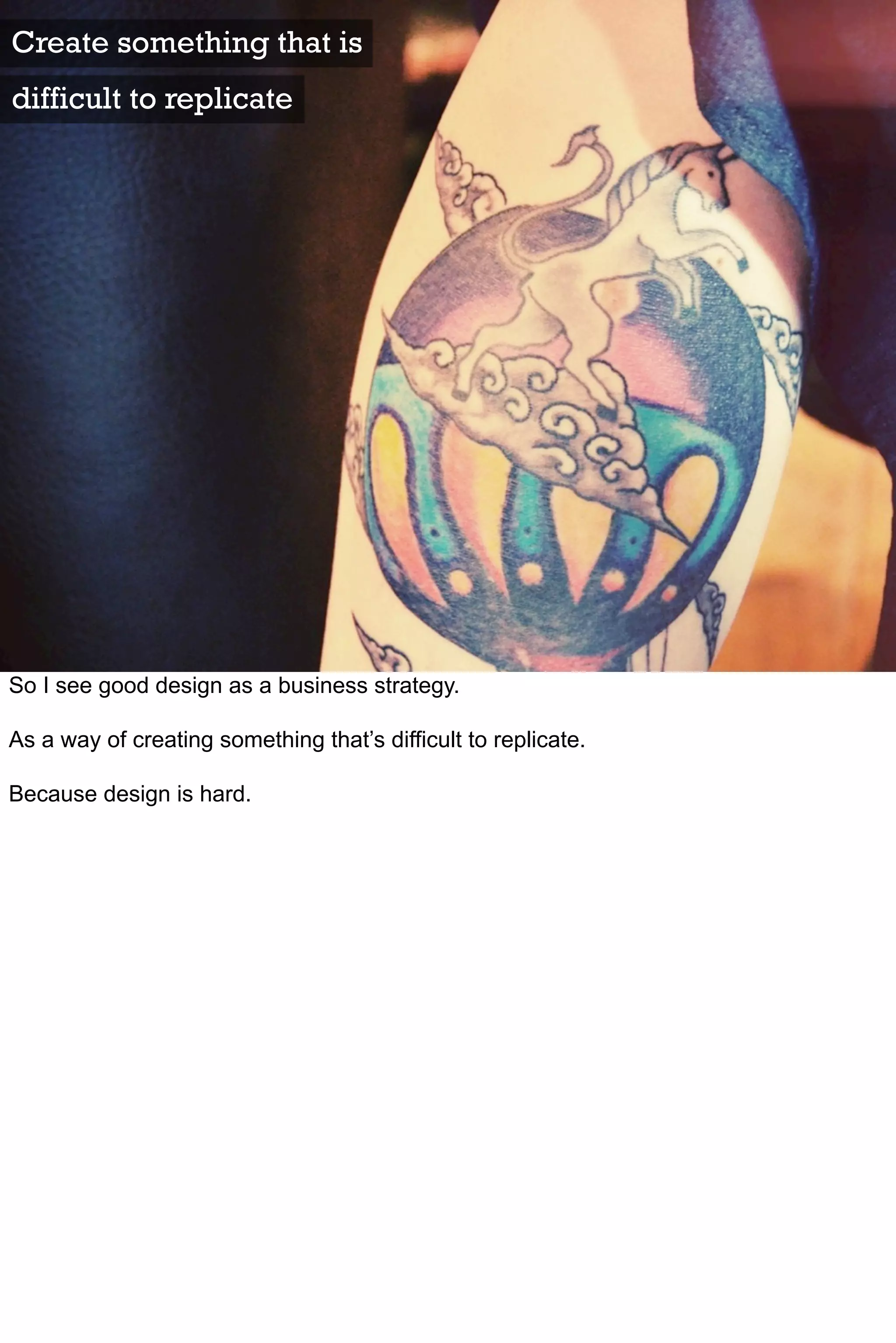 Create something that is
difficult to replicate




So I see good design as a business strategy.

As a way of creating something that’s difficult to replicate.

Because design is hard.
 