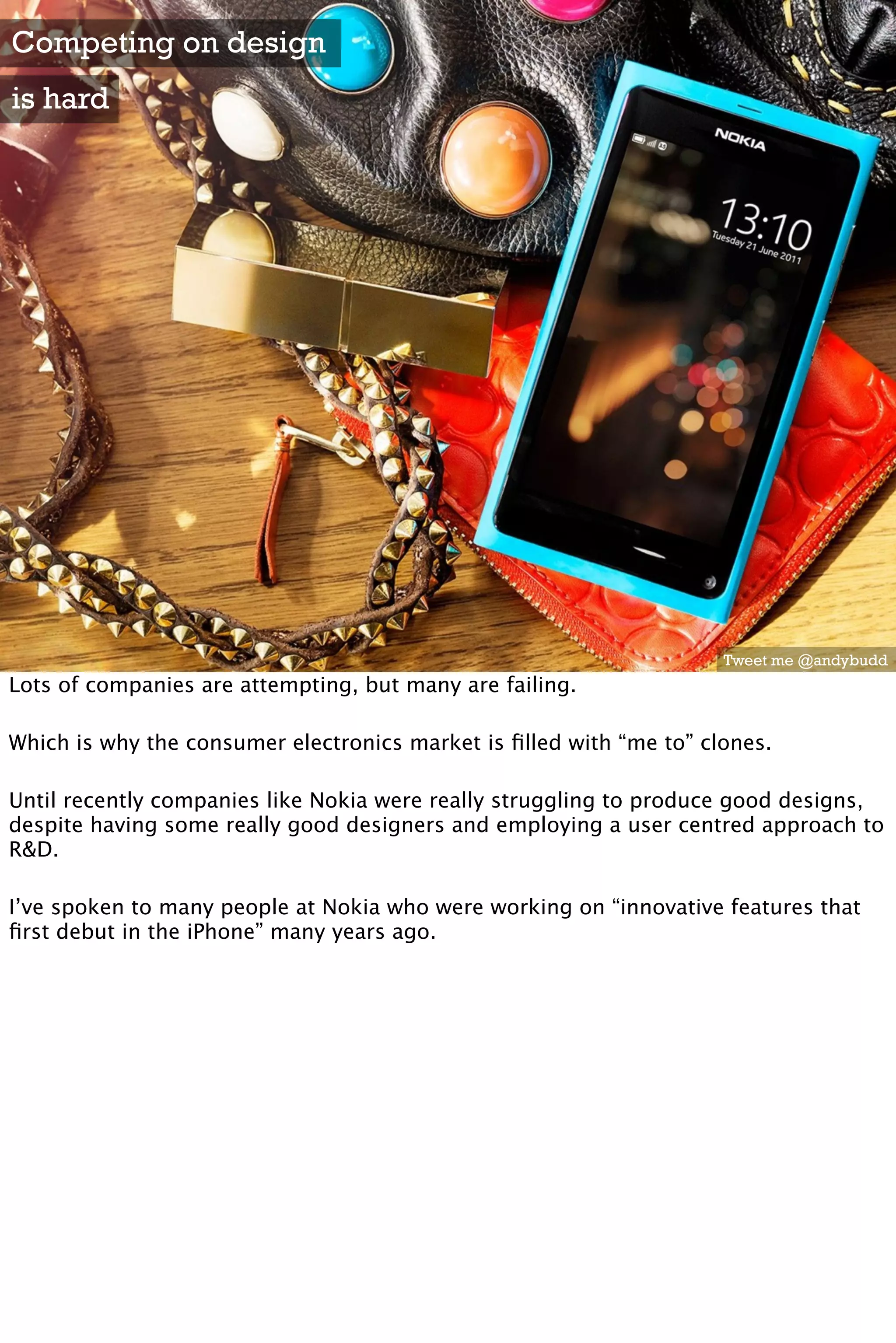 Competing on design
is hard




                                                                     Tweet me @andybudd
Lots of companies are attempting, but many are failing.

Which is why the consumer electronics market is ﬁlled with “me to” clones.

Until recently companies like Nokia were really struggling to produce good designs,
despite having some really good designers and employing a user centred approach to
R&D.

I’ve spoken to many people at Nokia who were working on “innovative features that
ﬁrst debut in the iPhone” many years ago.
 