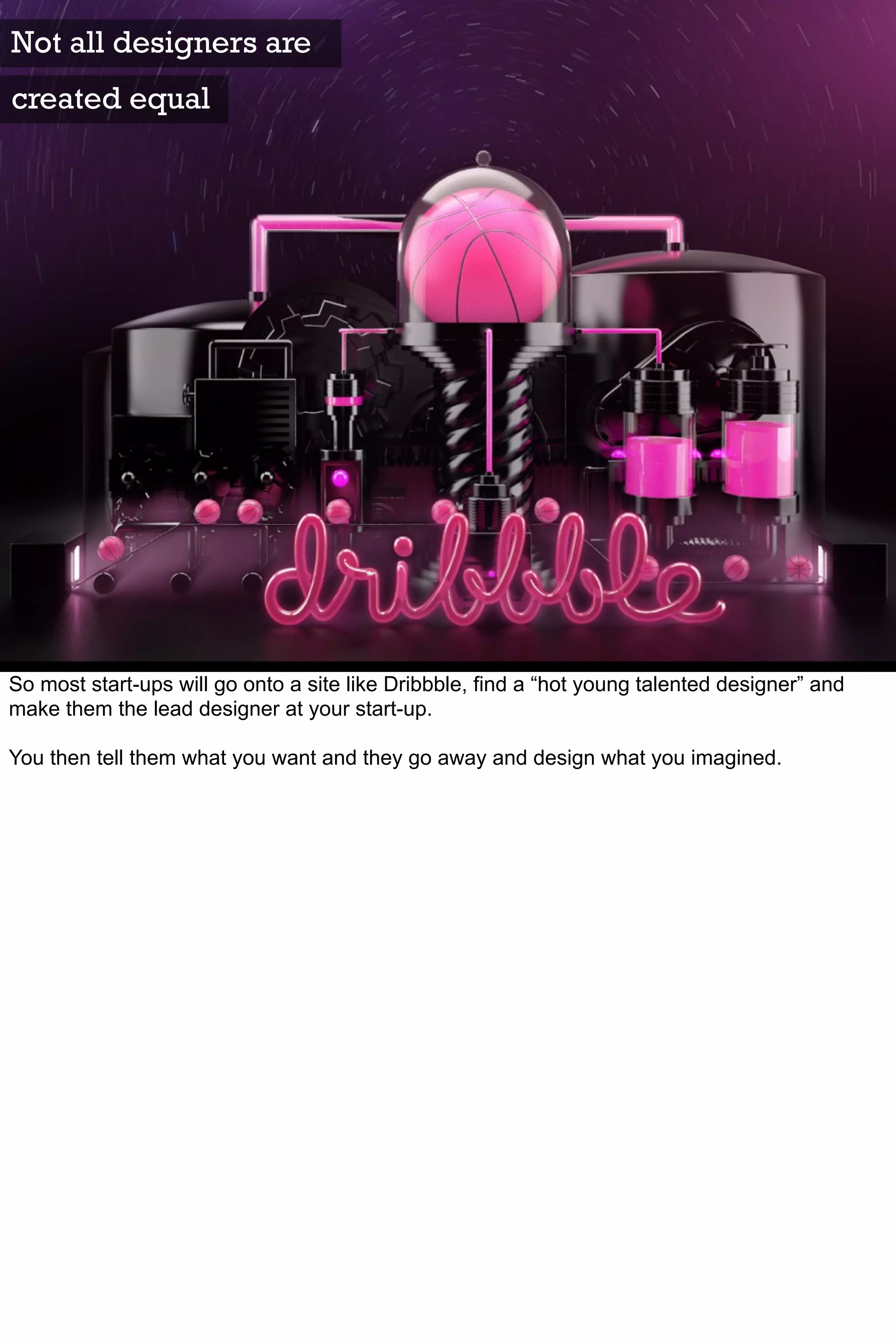 Not all designers are
created equal




So most start-ups will go onto a site like Dribbble, find a “hot young talented designer” and
make them the lead designer at your start-up.

You then tell them what you want and they go away and design what you imagined.
 