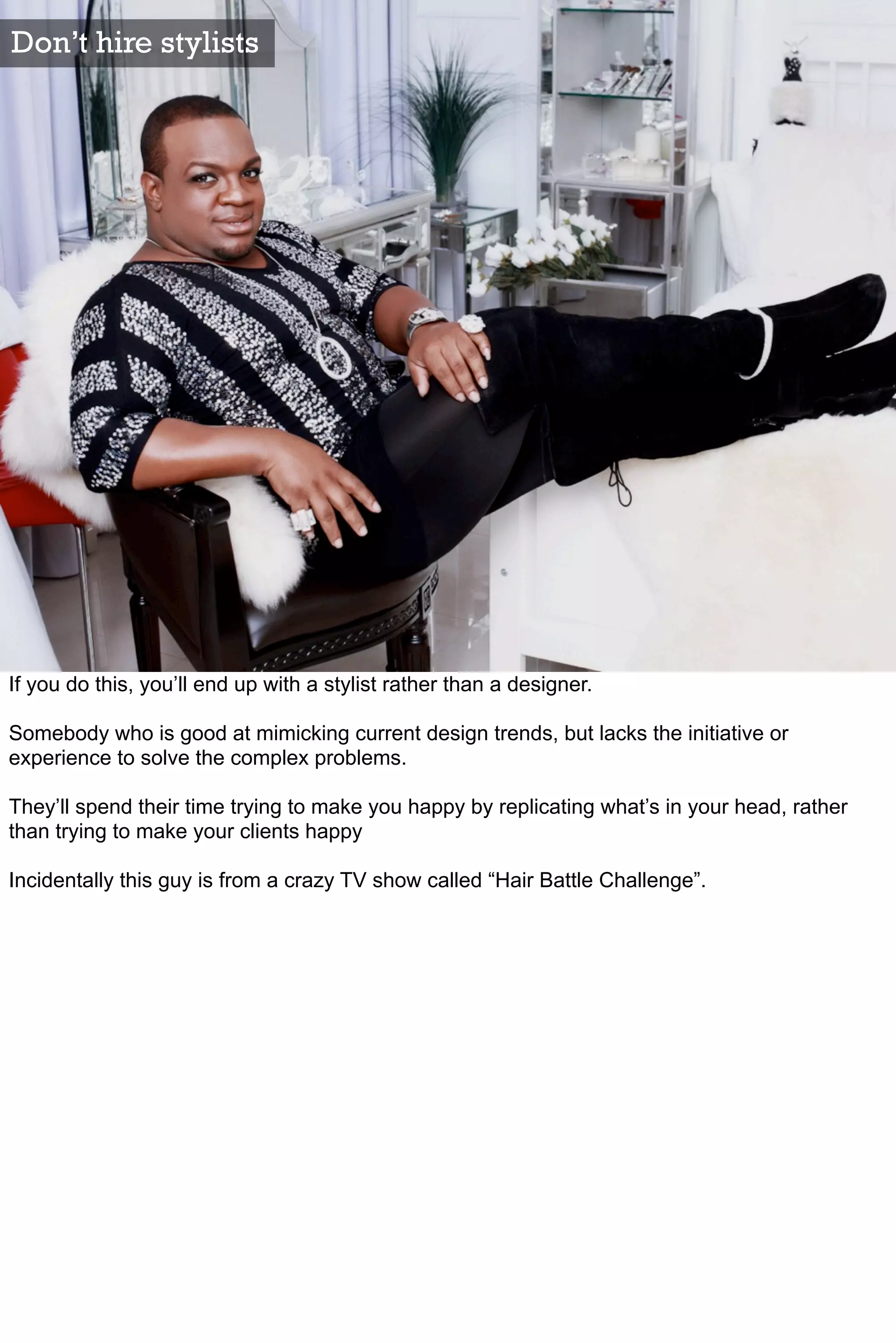 Don’t hire stylists




If you do this, you’ll end up with a stylist rather than a designer.

Somebody who is good at mimicking current design trends, but lacks the initiative or
experience to solve the complex problems.

They’ll spend their time trying to make you happy by replicating what’s in your head, rather
than trying to make your clients happy

Incidentally this guy is from a crazy TV show called “Hair Battle Challenge”.
 