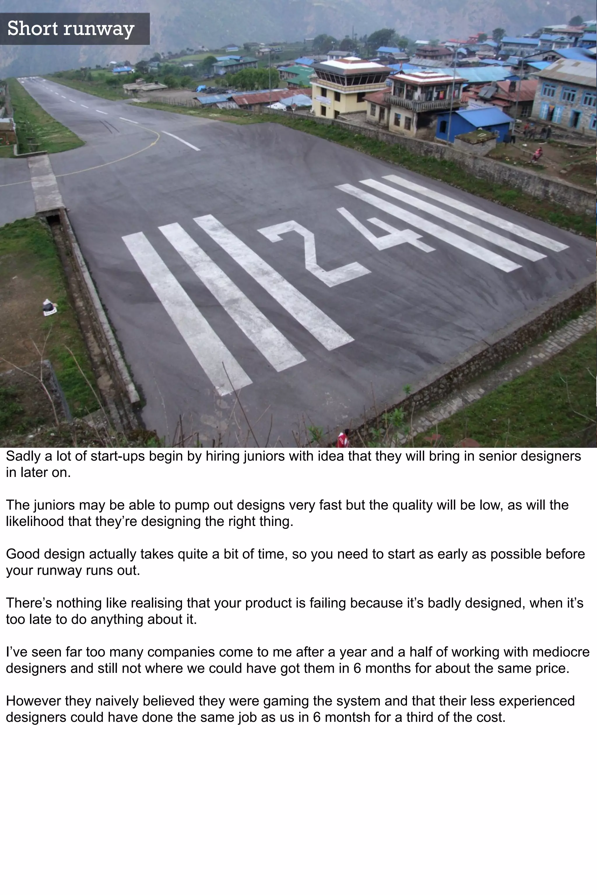 Short runway




Sadly a lot of start-ups begin by hiring juniors with idea that they will bring in senior designers
in later on.

The juniors may be able to pump out designs very fast but the quality will be low, as will the
likelihood that they’re designing the right thing.

Good design actually takes quite a bit of time, so you need to start as early as possible before
your runway runs out.

There’s nothing like realising that your product is failing because it’s badly designed, when it’s
too late to do anything about it.

I’ve seen far too many companies come to me after a year and a half of working with mediocre
designers and still not where we could have got them in 6 months for about the same price.

However they naively believed they were gaming the system and that their less experienced
designers could have done the same job as us in 6 montsh for a third of the cost.
 