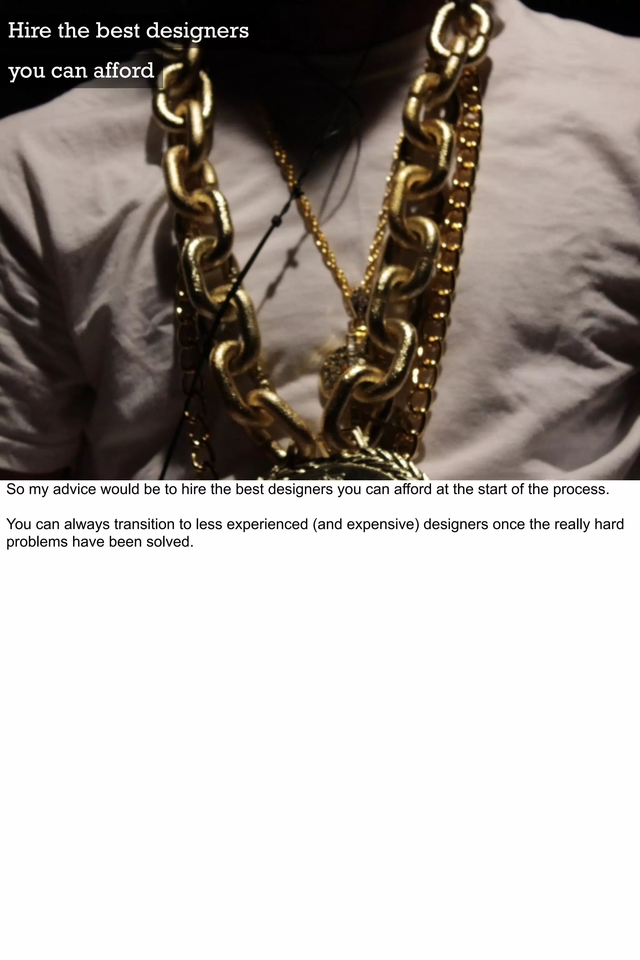 Hire the best designers
you can afford




So my advice would be to hire the best designers you can afford at the start of the process.

You can always transition to less experienced (and expensive) designers once the really hard
problems have been solved.
 