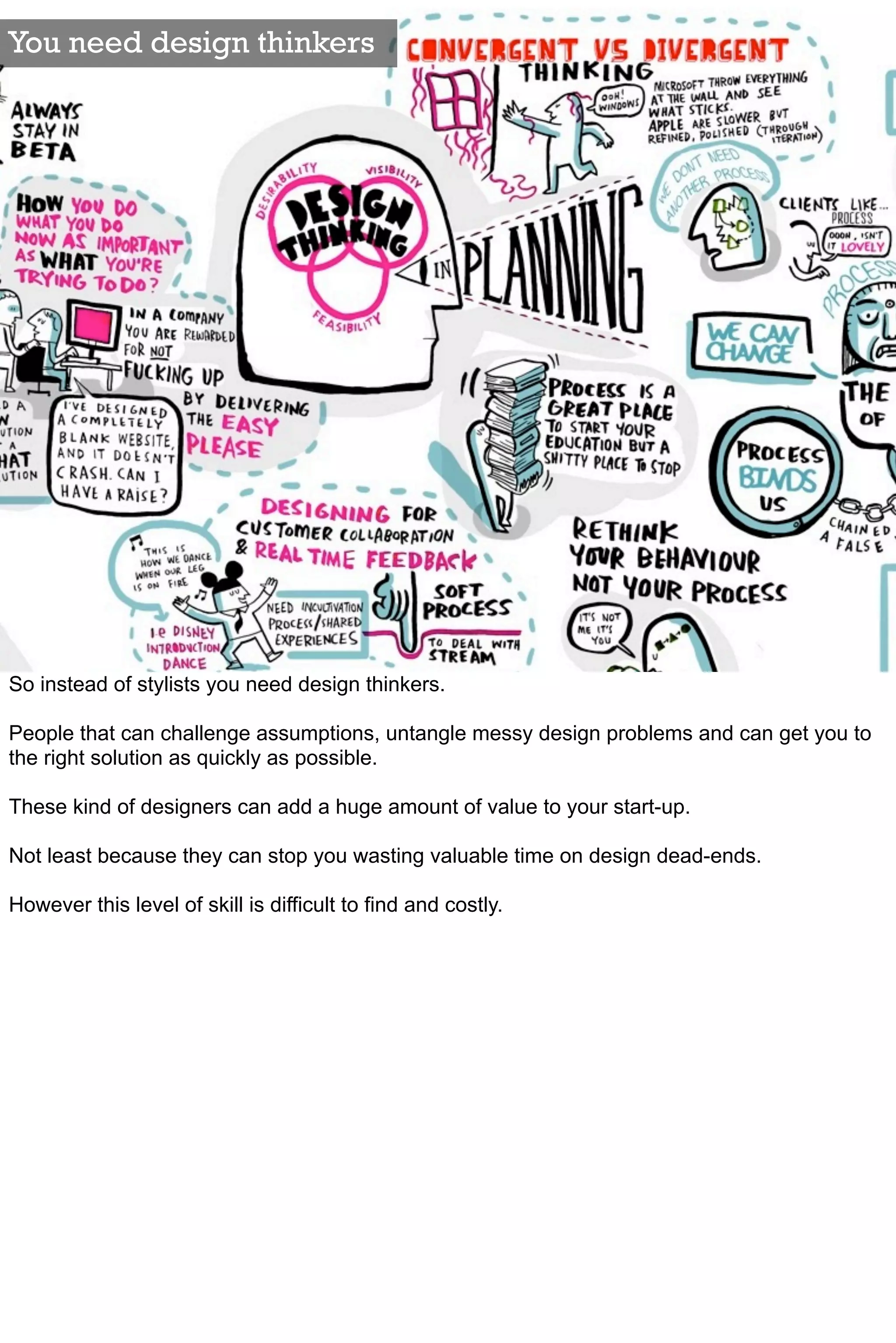 You need design thinkers




So instead of stylists you need design thinkers.

People that can challenge assumptions, untangle messy design problems and can get you to
the right solution as quickly as possible.

These kind of designers can add a huge amount of value to your start-up.

Not least because they can stop you wasting valuable time on design dead-ends.

However this level of skill is difficult to find and costly.
 