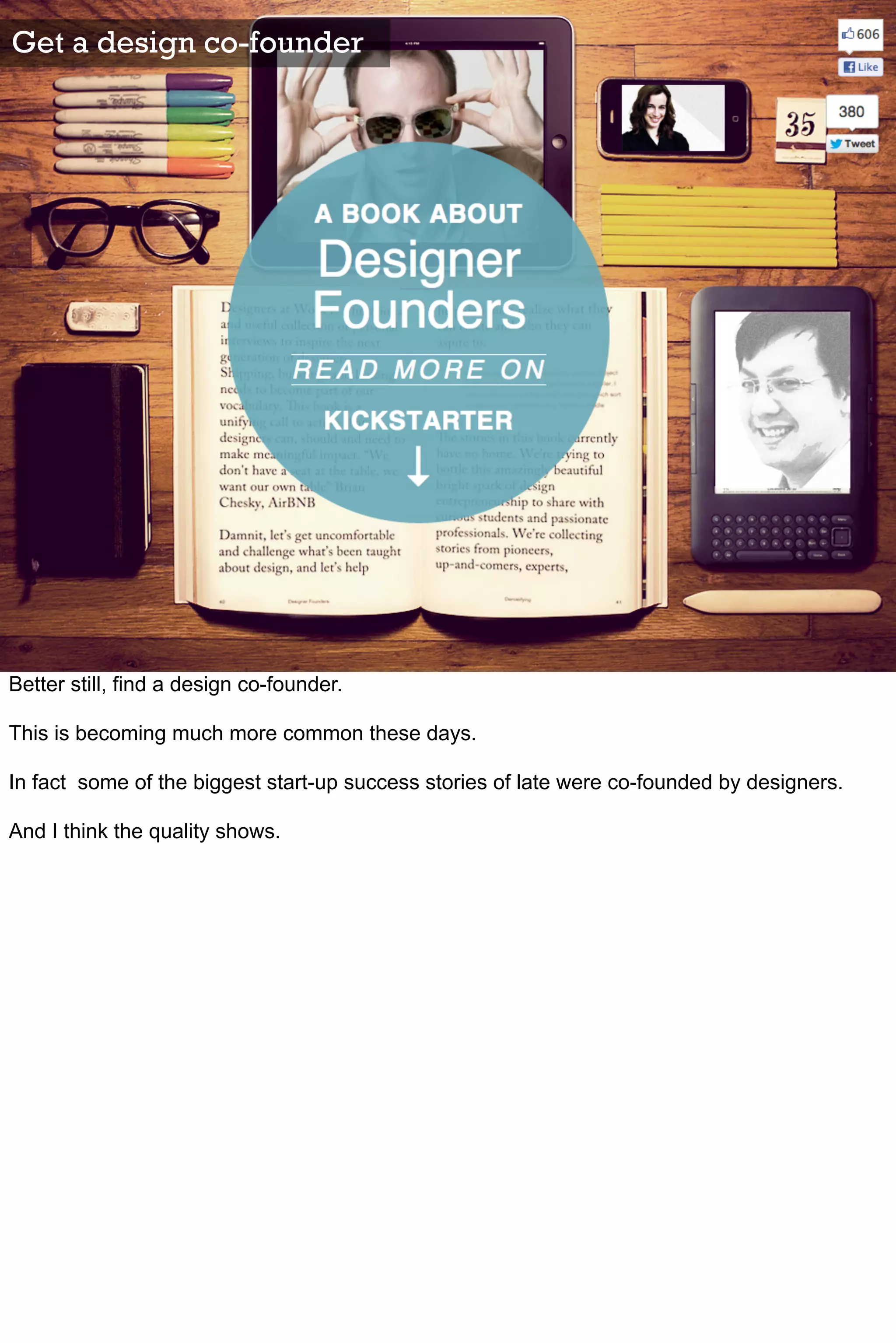Get a design co-founder




Better still, find a design co-founder.

This is becoming much more common these days.

In fact some of the biggest start-up success stories of late were co-founded by designers.

And I think the quality shows.
 