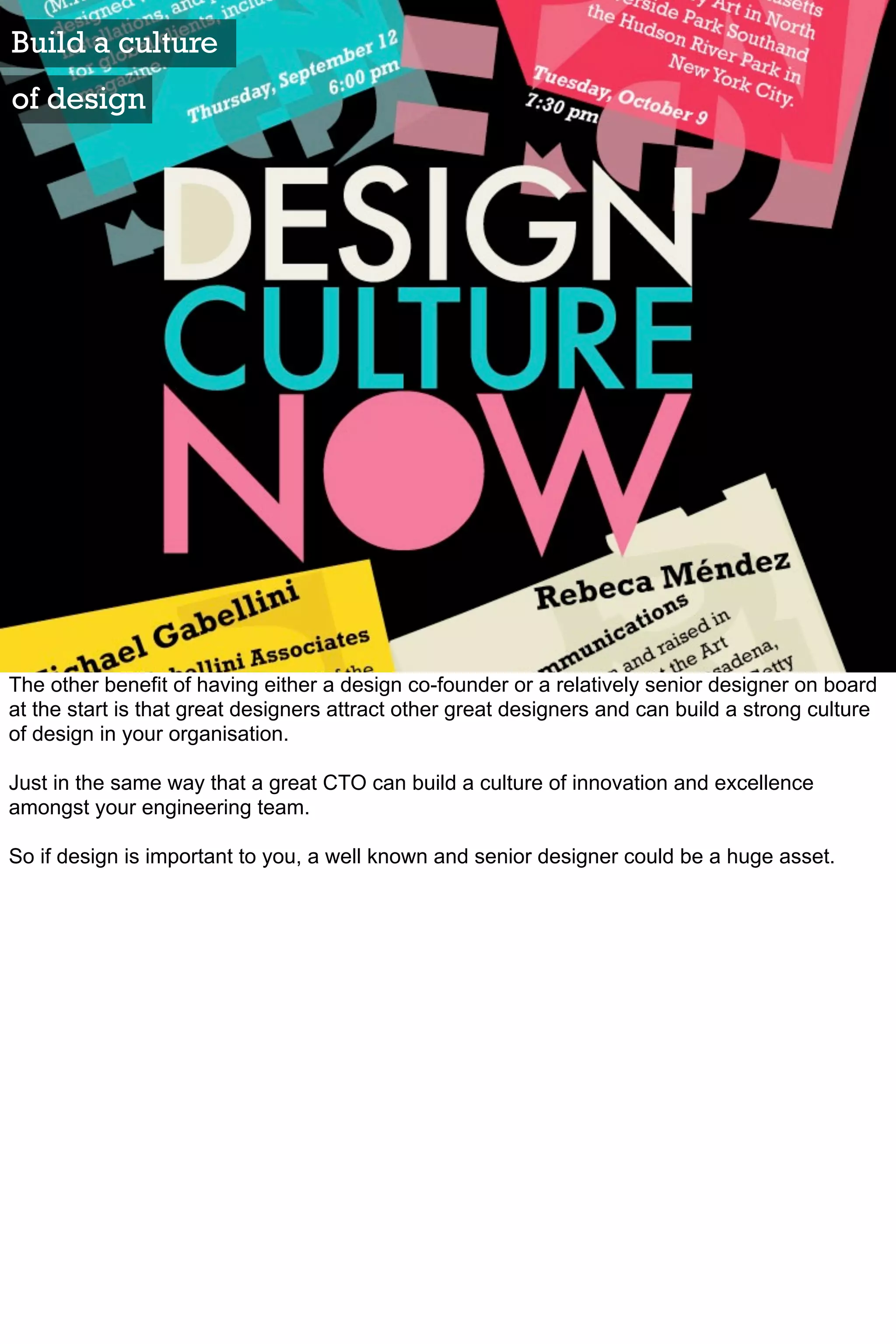 Build a culture
of design




The other benefit of having either a design co-founder or a relatively senior designer on board
at the start is that great designers attract other great designers and can build a strong culture
of design in your organisation.

Just in the same way that a great CTO can build a culture of innovation and excellence
amongst your engineering team.

So if design is important to you, a well known and senior designer could be a huge asset.
 