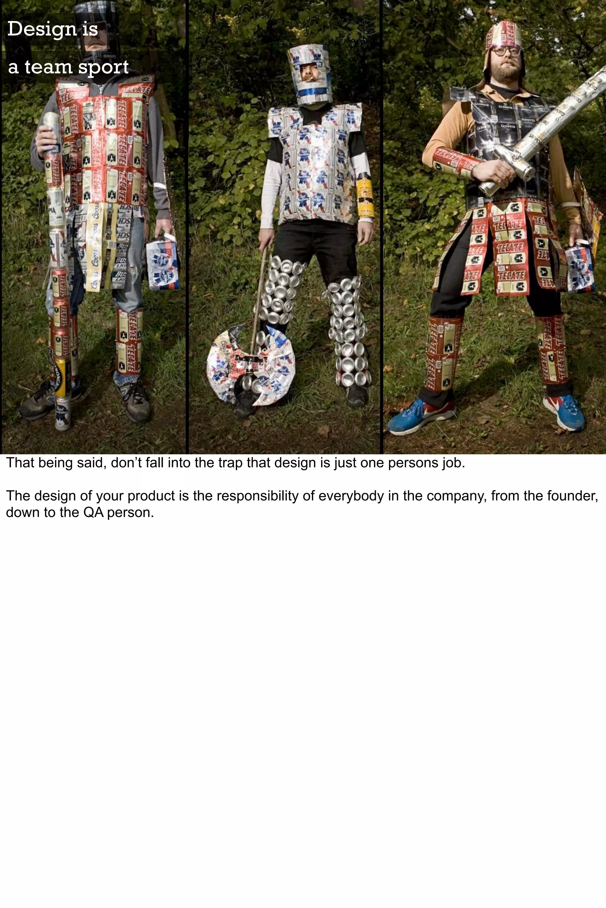 Design is
a team sport




That being said, don’t fall into the trap that design is just one persons job.

The design of your product is the responsibility of everybody in the company, from the founder,
down to the QA person.
 