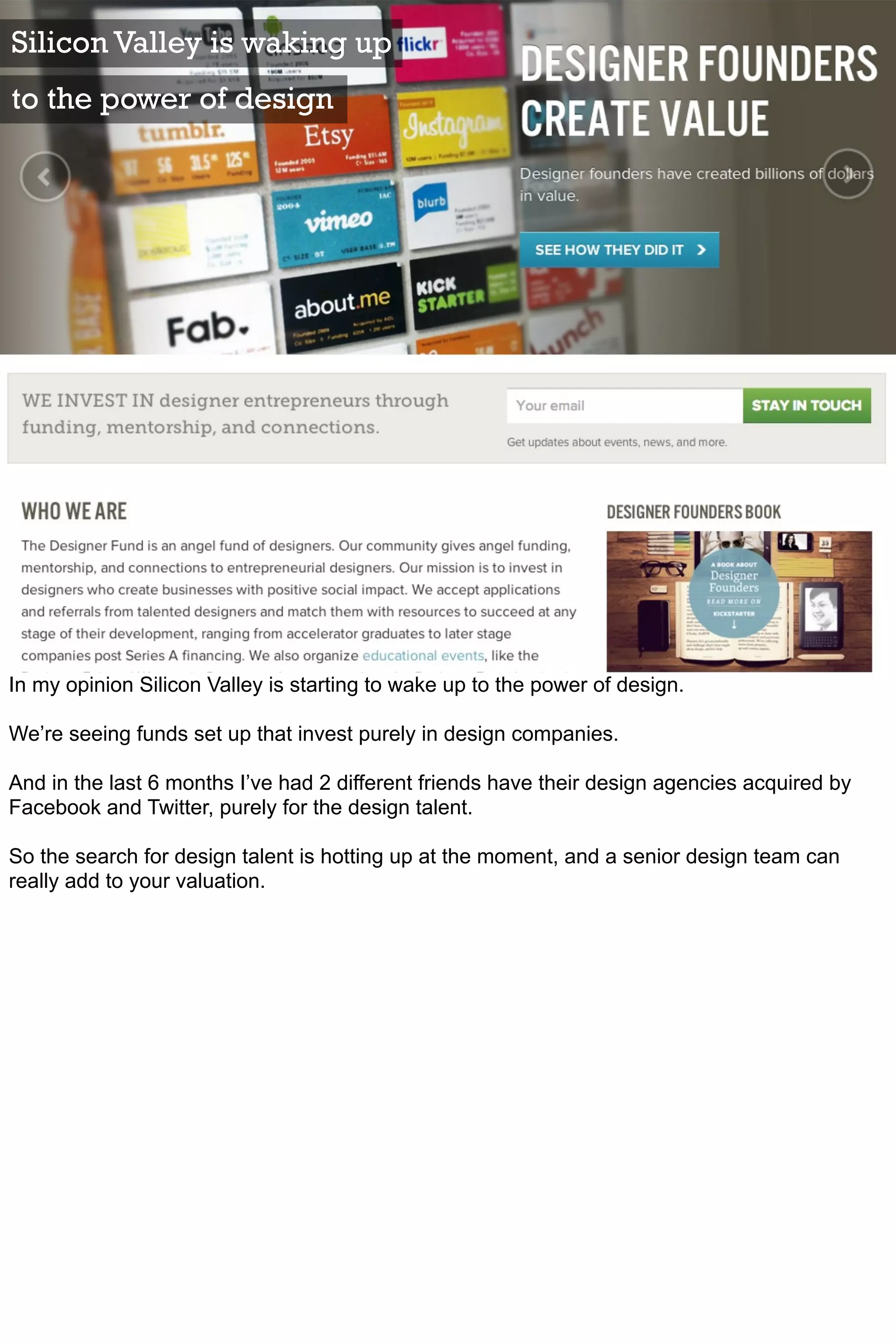 Silicon Valley is waking up
to the power of design




In my opinion Silicon Valley is starting to wake up to the power of design.

We’re seeing funds set up that invest purely in design companies.

And in the last 6 months I’ve had 2 different friends have their design agencies acquired by
Facebook and Twitter, purely for the design talent.

So the search for design talent is hotting up at the moment, and a senior design team can
really add to your valuation.
 