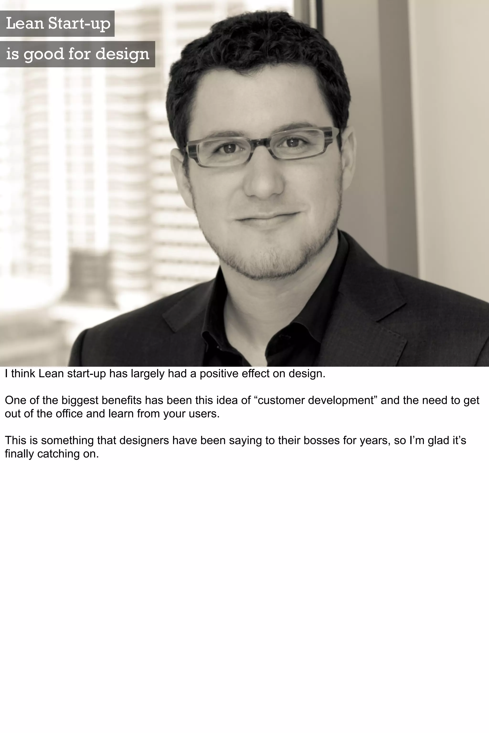 Lean Start-up
is good for design




I think Lean start-up has largely had a positive effect on design.

One of the biggest benefits has been this idea of “customer development” and the need to get
out of the office and learn from your users.

This is something that designers have been saying to their bosses for years, so I’m glad it’s
finally catching on.
 