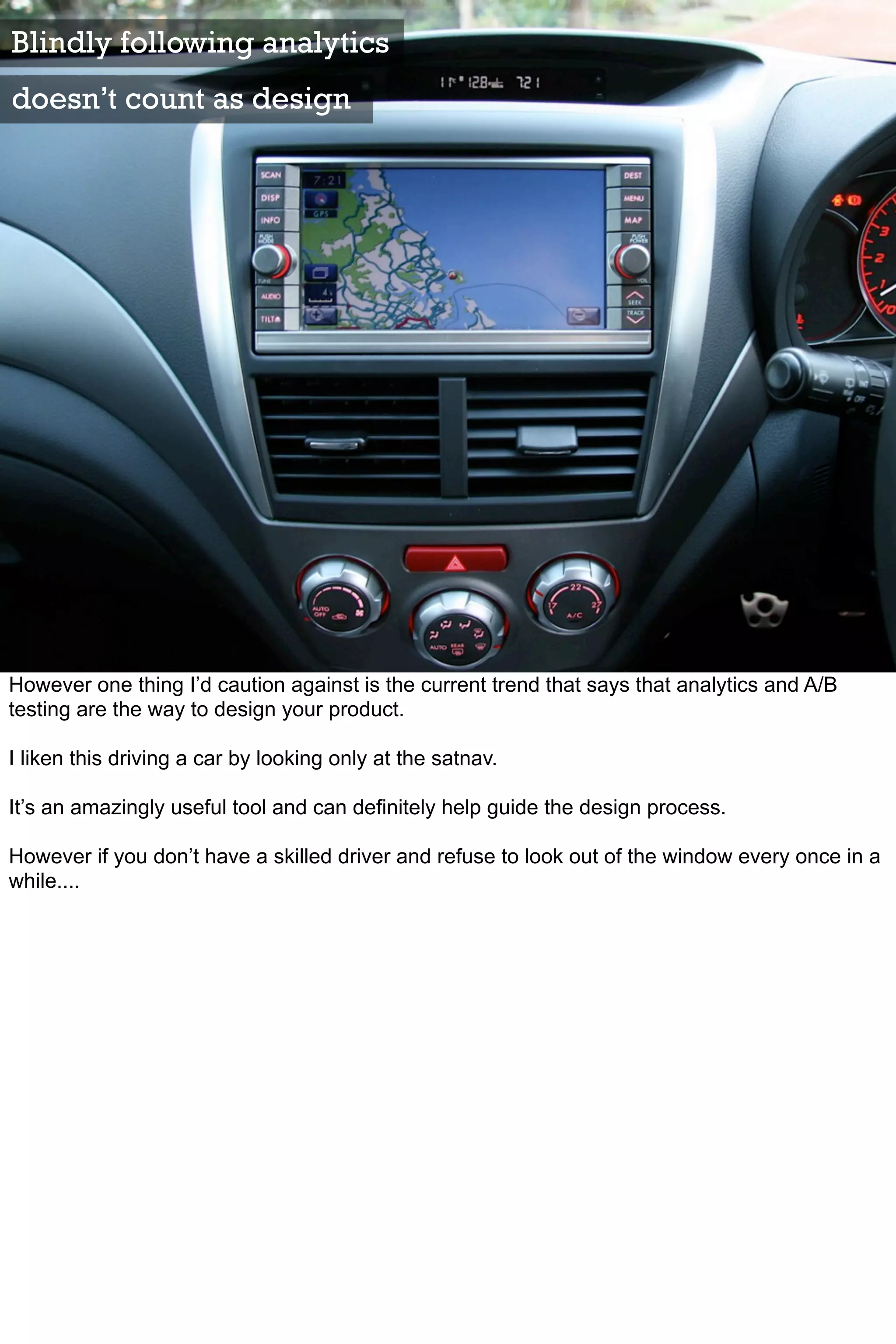Blindly following analytics
doesn’t count as design




However one thing I’d caution against is the current trend that says that analytics and A/B
testing are the way to design your product.

I liken this driving a car by looking only at the satnav.

It’s an amazingly useful tool and can definitely help guide the design process.

However if you don’t have a skilled driver and refuse to look out of the window every once in a
while....
 