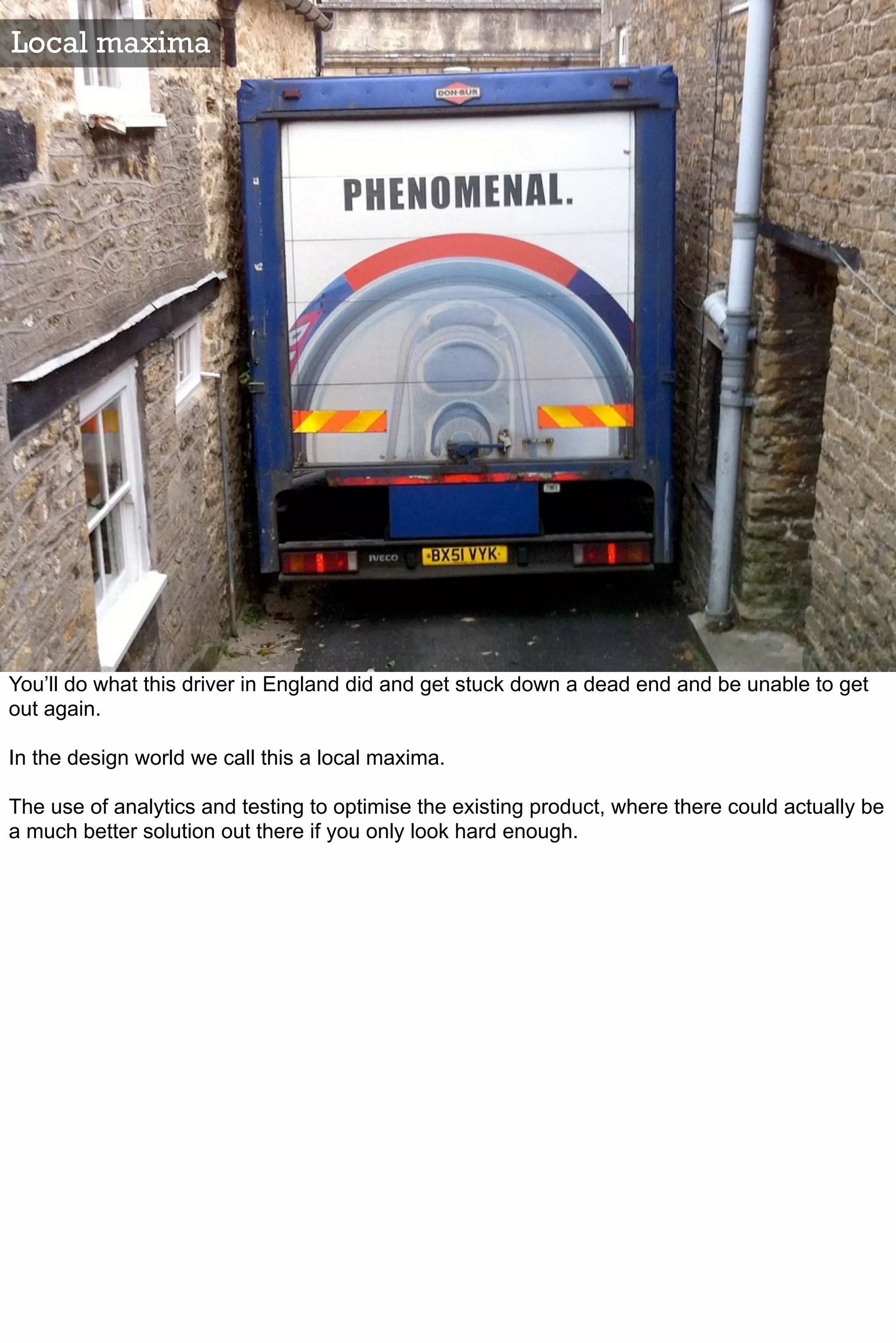 Local maxima




You’ll do what this driver in England did and get stuck down a dead end and be unable to get
out again.

In the design world we call this a local maxima.

The use of analytics and testing to optimise the existing product, where there could actually be
a much better solution out there if you only look hard enough.
 