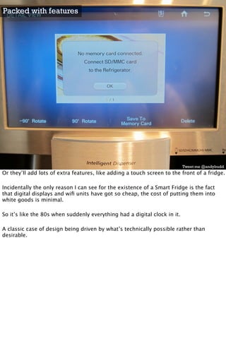 Packed with features




                                                                           Tweet me @andybudd
Or they’ll add lots of extra features, like adding a touch screen to the front of a fridge.

Incidentally the only reason I can see for the existence of a Smart Fridge is the fact
that digital displays and wiﬁ units have got so cheap, the cost of putting them into
white goods is minimal.

So it’s like the 80s when suddenly everything had a digital clock in it.

A classic case of design being driven by what’s technically possible rather than
desirable.
 