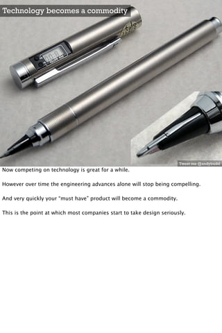 Technology becomes a commodity




                                                                      Tweet me @andybudd
Now competing on technology is great for a while.

However over time the engineering advances alone will stop being compelling. 

And very quickly your “must have” product will become a commodity.

This is the point at which most companies start to take design seriously.
 