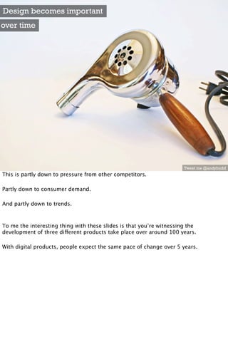 Design becomes important
over time




                                                                      Tweet me @andybudd
This is partly down to pressure from other competitors.

Partly down to consumer demand.

And partly down to trends.



To me the interesting thing with these slides is that you’re witnessing the
development of three different products take place over around 100 years.

With digital products, people expect the same pace of change over 5 years.
 