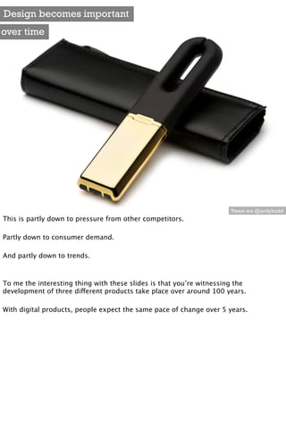 Design becomes important
over time




                                                                      Tweet me @andybudd
This is partly down to pressure from other competitors.

Partly down to consumer demand.

And partly down to trends.



To me the interesting thing with these slides is that you’re witnessing the
development of three different products take place over around 100 years.

With digital products, people expect the same pace of change over 5 years.
 