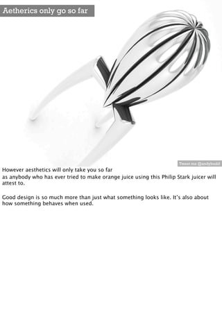 Aetherics only go so far




                                                                       Tweet me @andybudd
However aesthetics will only take you so far
as anybody who has ever tried to make orange juice using this Philip Stark juicer will
attest to.

Good design is so much more than just what something looks like. It’s also about
how something behaves when used.
 