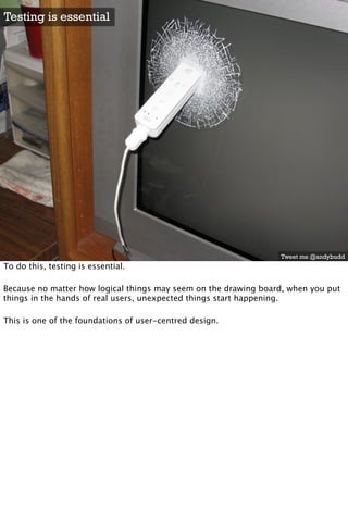 Testing is essential




                                                                 Tweet me @andybudd
To do this, testing is essential.

Because no matter how logical things may seem on the drawing board, when you put
things in the hands of real users, unexpected things start happening.

This is one of the foundations of user-centred design.
 