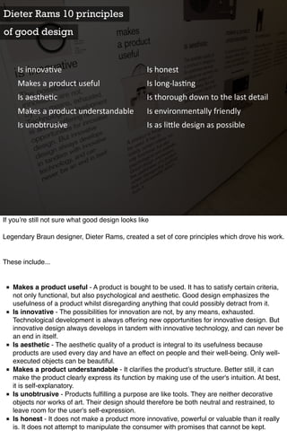 Dieter Rams 10 principles
of good design


     Is	
  innova)ve                               Is	
  honest
     Makes	
  a	
  product	
  useful               Is	
  long-­‐las)ng
     Is	
  aesthe)c                                Is	
  thorough	
  down	
  to	
  the	
  last	
  detail
     Makes	
  a	
  product	
  understandable       Is	
  environmentally	
  friendly
     Is	
  unobtrusive                             Is	
  as	
  li<le	
  design	
  as	
  possible




If you’re still not sure what good design looks like

Legendary Braun designer, Dieter Rams, created a set of core principles which drove his work.


These include...


 ■ Makes a product useful - A product is bought to be used. It has to satisfy certain criteria,
   not only functional, but also psychological and aesthetic. Good design emphasizes the
   usefulness of a product whilst disregarding anything that could possibly detract from it.
 ■ Is innovative - The possibilities for innovation are not, by any means, exhausted.
   Technological development is always offering new opportunities for innovative design. But
   innovative design always develops in tandem with innovative technology, and can never be
   an end in itself.
 ■ Is aesthetic - The aesthetic quality of a product is integral to its usefulness because
   products are used every day and have an effect on people and their well-being. Only well-
   executed objects can be beautiful.
 ■ Makes a product understandable - It clariﬁes the product’s structure. Better still, it can
   make the product clearly express its function by making use of the user's intuition. At best,
   it is self-explanatory.
 ■ Is unobtrusive - Products fulﬁlling a purpose are like tools. They are neither decorative
   objects nor works of art. Their design should therefore be both neutral and restrained, to
   leave room for the user's self-expression.
 ■ Is honest - It does not make a product more innovative, powerful or valuable than it really
   is. It does not attempt to manipulate the consumer with promises that cannot be kept.
 