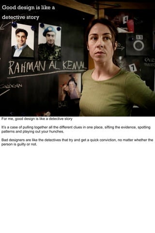 Good design is like a
detective story




For me, good design is like a detective story

It’s a case of pulling together all the different clues in one place, sifting the evidence, spotting
patterns and playing out your hunches.

Bad designers are like the detectives that try and get a quick conviction, no matter whether the
person is guilty or not.
 