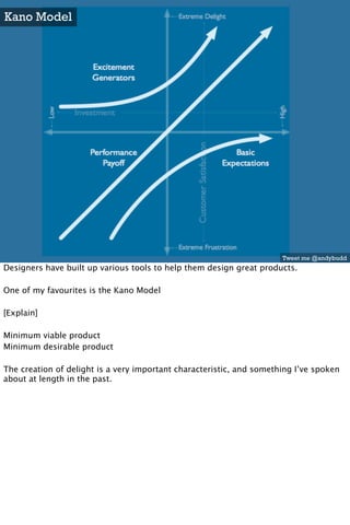 Kano Model




                                                                      Tweet me @andybudd
Designers have built up various tools to help them design great products.

One of my favourites is the Kano Model

[Explain]

Minimum viable product
Minimum desirable product

The creation of delight is a very important characteristic, and something I’ve spoken
about at length in the past.
 