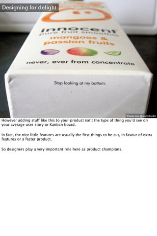 Designing for delight




                                                                           Tweet me @andybudd
However adding stuff like this to your product isn’t the type of thing you’d see on
your average user story or Kanban board.

In fact, the nice little features are usually the ﬁrst things to be cut, in favour of extra
features or a faster product.

So designers play a very important role here as product champions.
 