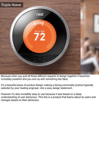 Triple threat




Because when you pull all these different aspects of design together it becomes
incredibly powerful and you end up with something like Nest.

It’s a beautiful piece of product design making a boring commodity product typically
selected by your heating engineer, into a sexy design statement.

However it’s also incredibly easy to use because it was based on a deep
understanding of user behaviour. This this is a product that learns about its users and
changes based on their behaviour.
 