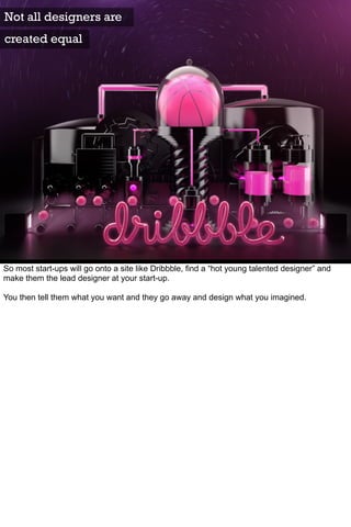 Not all designers are
created equal




So most start-ups will go onto a site like Dribbble, find a “hot young talented designer” and
make them the lead designer at your start-up.

You then tell them what you want and they go away and design what you imagined.
 