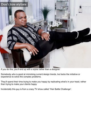 Don’t hire stylists




If you do this, you’ll end up with a stylist rather than a designer.

Somebody who is good at mimicking current design trends, but lacks the initiative or
experience to solve the complex problems.

They’ll spend their time trying to make you happy by replicating what’s in your head, rather
than trying to make your clients happy

Incidentally this guy is from a crazy TV show called “Hair Battle Challenge”.
 