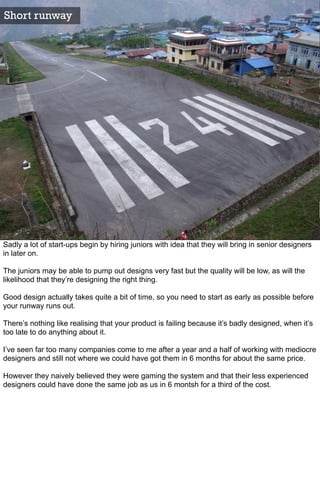 Short runway




Sadly a lot of start-ups begin by hiring juniors with idea that they will bring in senior designers
in later on.

The juniors may be able to pump out designs very fast but the quality will be low, as will the
likelihood that they’re designing the right thing.

Good design actually takes quite a bit of time, so you need to start as early as possible before
your runway runs out.

There’s nothing like realising that your product is failing because it’s badly designed, when it’s
too late to do anything about it.

I’ve seen far too many companies come to me after a year and a half of working with mediocre
designers and still not where we could have got them in 6 months for about the same price.

However they naively believed they were gaming the system and that their less experienced
designers could have done the same job as us in 6 montsh for a third of the cost.
 